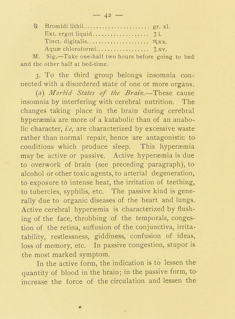 B Bromidi lithii.... Ext. ergot liquid.. Tinct. digitalis.... Aquae chloroformi gr. xl 3i. ■nixx. 3 XV. M. Sig,—Take one-half two hours before going to bed and the other half at bed-time. 3. To the third group belongs insomnia con- nected with a disordered state of one or more organs. («) Morbid States of the Brain.—These cause insomnia by interfering with cerebral nutrition. The changes taking place in the brain during cerebral hyperaemia are more of a katabolic than of an anabo- lic character, i.e, are characterized by excessive waste rather than normal repair, hence are antagonistic to conditions which produce sleep. This hyperasmia may be active or passive. Active hypersemia is due to overwork of brain (see preceding paragraph), to alcohol or other toxic agents, to arterial degeneration, to exposure to intense heat, the irritation of teething, to tubercles, syphilis, etc. The passive kind is gene- rally due to organic diseases of the heart and lungs. Active cerebral hypersemia is characterized by flush- ing of the face, throbbing of the temporals, conges- tion of the retina, suffusion of the conjunctiva, irrita- tability, restlessness, giddiness, confusion of ideas, loss of memory, etc. In passive congestion, stupor is the most marked symptom. In the active form, the indication is to lessen the quantity of blood in the brain; in the passive form, to increase the force of the circulation and lessen the