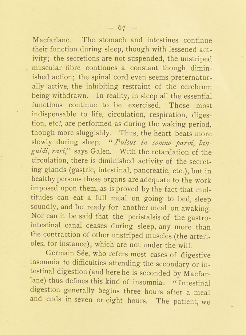 Macfarlane. The stomach and intestines continue their function during sleep, though with lessened act- ivity; the secretions are not suspended, the unstriped muscular fibre continues a constant though dimin- ished action; the spinal cord even seems preternatur- ally active, the inhibiting restraint of the cerebrum being withdrawn. In reality, in sleep all the essential functions continue to be exercised. Those most indispensable to life, circulation, respiration, diges- tion, etc., are performed as during the waking period, though more sluggishly. Thus, the heart beats more slowly during sleep. ^'Pulsus in somno parvi, lan- guidi, rari, says Galen. With the retardation of the circulation, there is diminished activity of the secret- ing glands (gastric, intestinal, pancreatic, etc.), but in healthy persons these organs are adequate to the work imposed upon them, as is proved by the fact that mul- titudes can eat a full meal on going to bed, sleep soundly, and be ready for another meal on awaking. Nor can it be said that the peristalsis of the gastro- intestinal canal ceases during sleep, any more than the contraction of other unstriped muscles (the arteri- oles, for instance), which are not under the will. Germain See, who refers most cases of digestive insomnia to difficulties attending the secondary or in- testinal digestion (and here he is seconded by Macfar- lane) thus defines this kind of insomnia:  Intestinal digestion generally begins three hours after a meal and ends in seven or eight hours. The patient, we