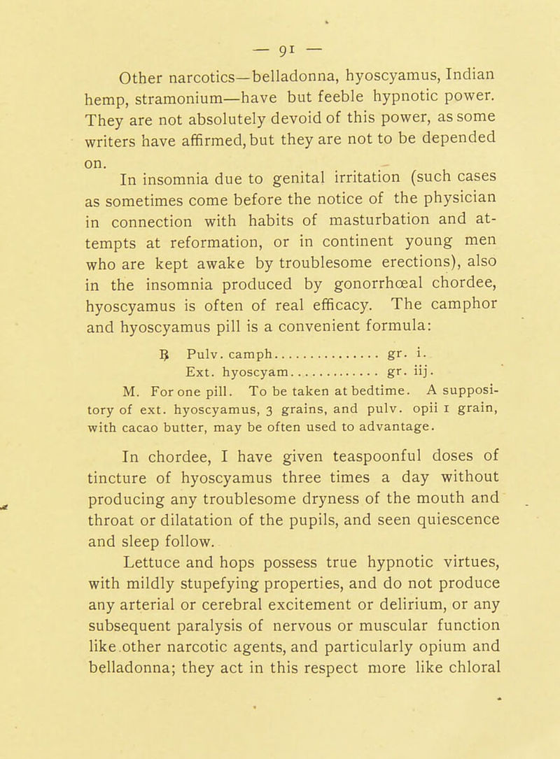 Other narcotics—belladonna, hyoscyamus, Indian hemp, stramonium—have but feeble hypnotic power. They are not absolutely devoid of this power, as some writers have affirmed, but they are not to be depended on. In insomnia due to genital irritation (such cases as sometimes come before the notice of the physician in connection with habits of masturbation and at- tempts at reformation, or in continent young men who are kept awake by troublesome erections), also in the insomnia produced by gonorrhoeal chordee, hyoscyamus is often of real efficacy. The camphor and hyoscyamus pill is a convenient formula: 5 Pulv. camph gr. i. Ext. hyoscyam gr. iij. M. For one pill. To be taken at bedtime. A supposi- tory of ext. hyoscyamus, 3 grains, and pulv. opii i grain, with cacao butter, may be often used to advantage. In chordee, I have given teaspoonful doses of tincture of hyoscyamus three times a day without producing any troublesome dryness of the mouth and throat or dilatation of the pupils, and seen quiescence and sleep follow. Lettuce and hops possess true hypnotic virtues, with mildly stupefying properties, and do not produce any arterial or cerebral excitement or delirium, or any subsequent paralysis of nervous or muscular function like.other narcotic agents, and particularly opium and belladonna; they act in this respect more like chloral