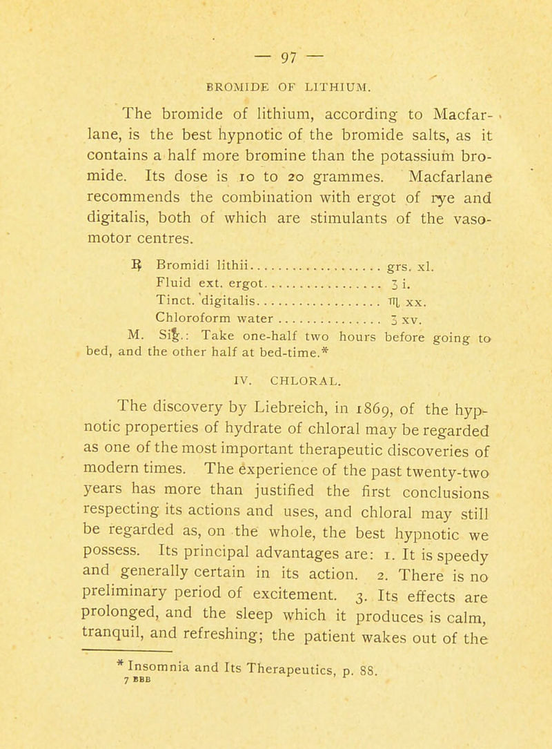 BROMIDE OF LITHIUM. The bromide of lithium, according to Macfar- ■ lane, is the best hypnotic of the bromide salts, as it contains a half more bromine than the potassium bro- mide. Its dose is lo to 20 grammes. Macfarlane recommends the combination with ergot of rye and digitalis, both of which are stimulants of the vaso- motor centres. Bromidi lithii grs. xl. Fluid ext. ergot 3 i. Tinct.'digitalis ti|, xx. Chloroform water 3 xv. M. Si^.: Take one-half two hours before going to bed, and the other half at bed-time.* IV. CHLORAL. The discovery by Liebreich, in 1869, of the hyp- notic properties of hydrate of chloral may be regarded as one of the most important therapeutic discoveries of modern times. The experience of the past twenty-two years has more than justified the first conclusions respecting its actions and uses, and chloral may still be regarded as, on the whole, the best hypnotic we possess. Its principal advantages are: i. It is speedy and generally certain in its action. 2. There is no preliminary period of excitement. 3. Its effects are prolonged, and the sleep which it produces is calm, tranquil, and refreshing; the patient wakes out of the * Insomnia and Its Therapeutics, p. 88 7 BBB ^