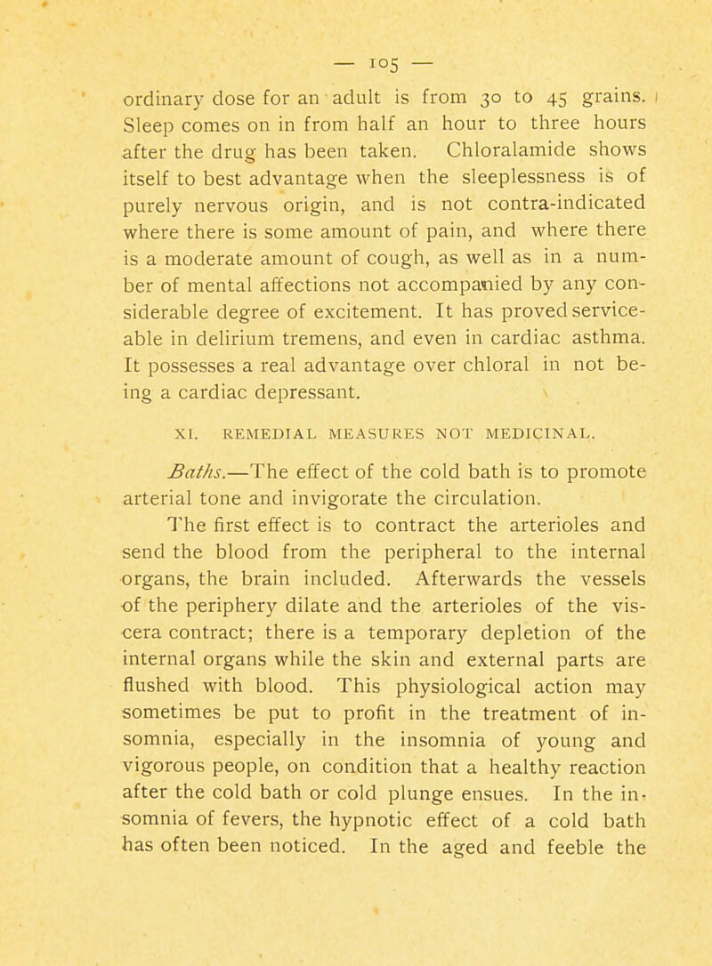 — — ordinary dose for an adult is from 30 to 45 grains. 1 Sleep comes on in from half an hour to three hours after the drug has been taken. Chloralamide shows itself to best advantage when the sleeplessness is of purely nervous origin, and is not contra-indicated where there is some amount of pain, and where there is a moderate amount of cough, as well as in a num- ber of mental affections not accompanied by any con- siderable degree of excitement. It has proved service- able in delirium tremens, and even in cardiac asthma. It possesses a real advantage over chloral in not be- ing a cardiac depressant. XI. REMEDIAL MEASURES NOT MEDICINAL. Baths.—The effect of the cold bath is to promote arterial tone and invigorate the circulation. The first effect is to contract the arterioles and send the blood from the peripheral to the internal organs, the brain included. Afterwards the vessels of the periphery dilate and the arterioles of the vis- cera contract; there is a temporary depletion of the internal organs while the skin and external parts are flushed with blood. This physiological action may sometimes be put to profit in the treatment of in- somnia, especially in the insomnia of young and vigorous people, on condition that a healthy reaction after the cold bath or cold plunge ensues. In the in- somnia of fevers, the hypnotic effect of a cold bath has often been noticed. In the aged and feeble the