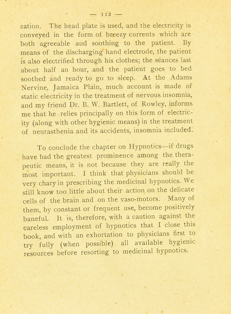 zation. The head plate is used, and the electricity is conveyed in the form of breezy currents which are both agreeable aud soothing to the patient. By means of the discharging hand electrode, the patient is also electrified through his clothes; the seances last about half an hour, and the patient goes to bed soothed and ready to go to sleep. At the Adams Nervine, Jamaica Plain, much account is made of static electricity in the treatment of nervous insomnia, and my friend Dr. B..W. Bartlett, of Rowley, informs me that he relies principally on this form of electric- ity (along with other hygienic means) in the treatment of neurasthenia and its accidents, insomnia included. To conclude the chapter on Hypnotics—if drugs have had the greatest prominence among the thera- peutic means, it is not because they are really the most important. I think that physicians should be very chary in prescribing the medicinal hypnotics. We still know too little about their action on the delicate cells of the brain and on the vaso-motors. Many of them, by constant or frequent use, become positively baneful. It is, therefore, with a caution against the careless employment of hypnotics that I close this book, and with an exhortation to physicians first to try fully (when possible) all available hygienic resources before resorting to medicinal hypnotics.