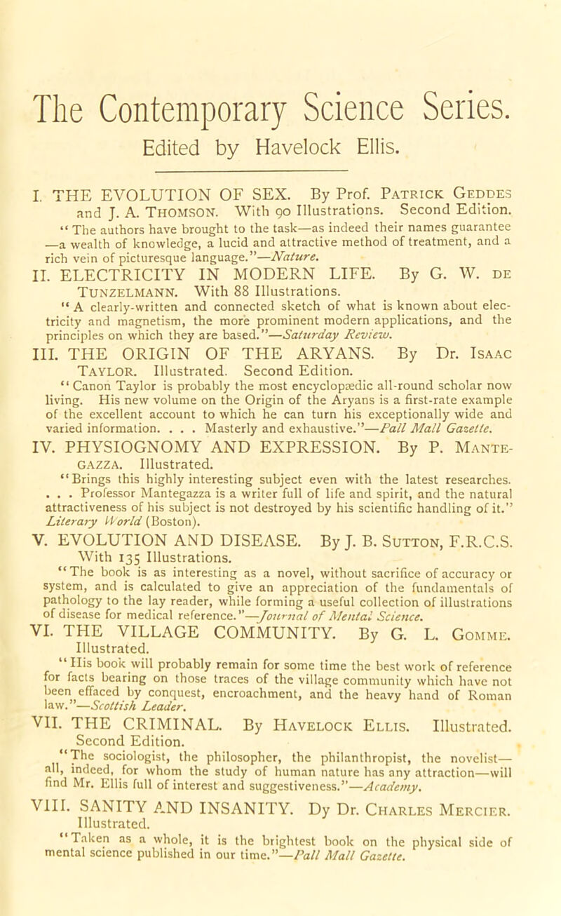 The Contemporary Science Series. Edited by Havelock Ellis. I. THE EVOLUTION OF SEX. By Prof. Patrick Gedde.s and J. A. THOMSON. With Qo Illustrations. Second Edition. “ The authors have brought to the task—as indeed their names guarantee —a wealth of knowledge, a lucid and attractive method of treatment, and a rich vein of picturesque language.”—Nature. II. ELECTRICITY IN MODERN LIFE. By G. W. de Tunzelmann. With 88 Illustrations. “ A clearly-written and connected sketch of what is known about elec- tricity and magnetism, the more prominent modern applications, and the principles on which they are based.”—Saturday Review. III. THE ORIGIN OF THE ARYANS. By Dr. Isaac Taylor. Illustrated. Second Edition. “ Canon Taylor is probably the most encyclopcedic all-round scholar now living. His new volume on the Origin of the Aryans is a first-rate example of the excellent account to which he can turn his exceptionally wide and varied information. . . . Masterly and exhaustive.”—Pall Mall Gazette. IV. PHYSIOGNOMY AND EXPRESSION. By P. Mante- GAZZA. Illustrated. “Brings this highly interesting subject even with the latest researches. . . . Professor Mantegazza is a writer full of life and spirit, and the natural attractiveness of his subject is not destroyed by his scientific handling of it.” Litera7y ti'orld (Boston). V. EVOLUTION AND DISEASE. By J. B. Sutton, F.R.C.S. With 135 Illustrations. “ The book is as interesting as a novel, without sacrifice of accuracy or system, and is calculated to give an appreciation of the fundamentals of pathology to the lay reader, while forming a useful collection of illustrations of disease for medical reference.”—-Journal of A/ental Science. VI. THE VILLAGE COMMUNITY. By G. L. Gomme. Illustrated. “His book will probably remain for some time the best work of reference for facts bearing on those traces of the village community which have not been effaced by conquest, encroachment, and the heavy hand of Roman Xz.'h:'—Scottish Leader. VII. THE CRIMINAL. By Havelock Ellis. Illustrated. Second Edition. “The sociologist, the philosopher, the philanthropist, the novelist— all, indeed, for whom the study of human nature has any attraction—will find Mr. Ellis full of interest and suggestiveness.”—Academy. VIII. SANITY AND INSANITY. Dy Dr. Charles Mercier. Illustrated. Taken as a whole, it is the brightest book on the physical side of mental science published in our time.”—Mall Gazette.