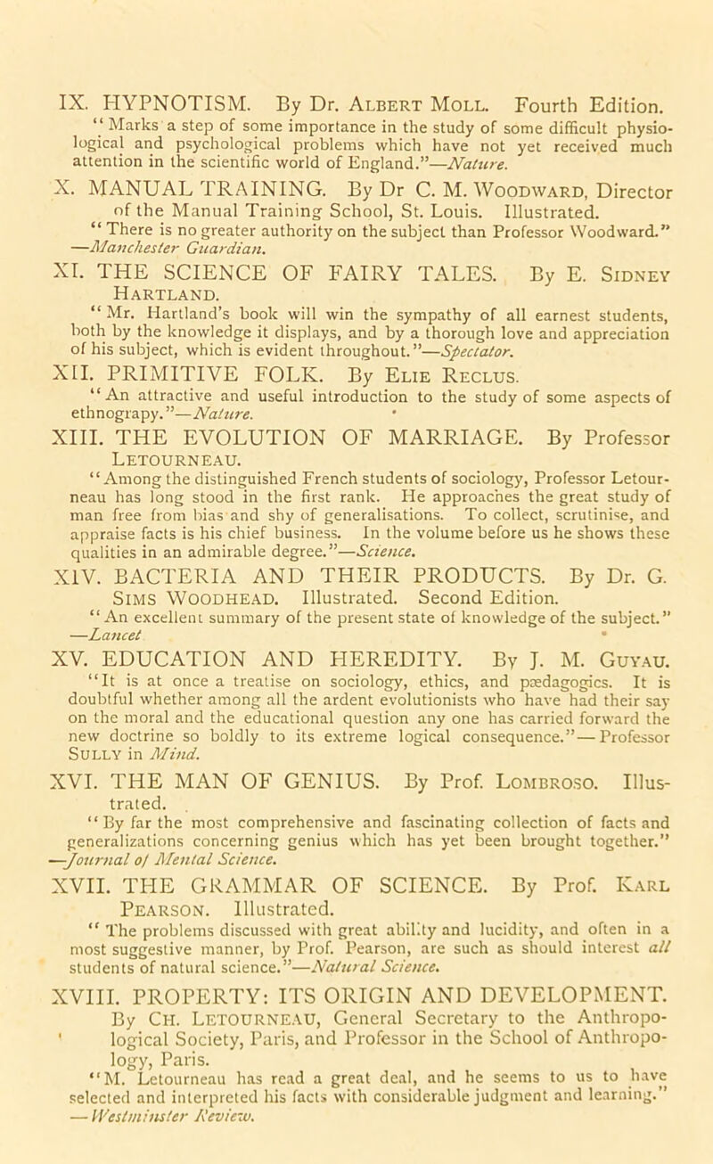 IX. HYPNOTISM. By Dr. Albert Moll. Fourth Edition. “ Marks a step of some importance in the study of some difficult physio- logical and psychological problems which have not yet received much attention in the scientific world of England.”—Nature. X. MANUAL TRAINING. By Dr C. M. Woodward, Director of the Manual Training School, St. Louis. Illustrated. “ There is no greater authority on the subject than Professor Woodward.” —Manchester Guardian. XI. THE SCIENCE OF FAIRY TALES. By E. Sidney Hartland. “ Mr. Hartland’s book will win the sympathy of all earnest students, both by the knowledge it displays, and by a thorough love and appreciation of his subject, which is evident throughout.”—Spectator. XH. PRIMITIVE FOLK. By Elie Reclus. “An attractive and useful introduction to the study of some aspects of ethnograpy.”—Nature. XIII. THE EVOLUTION OF MARRIAGE. By Professor Letourneau. “Among the distinguished French students of sociology, Professor Letour- neau has long stood in the first rank. He approaches the great study of man free from bias and shy of generalisations. To collect, scrutinise, and appraise facts is his chief business. In the volume before us he shows these qualities in an admirable degree.”—Science. XIV. BACTERIA AND THEIR PRODUCTS. By Dr. G. Sims Woodhead. Illustrated. Second Edition. “ An excellein summary of the present state of knowledge of the subject.” —Lancet • XV. EDUCATION AND HEREDITY. By J. M. Guyau. “It is at once a treatise on sociology, ethics, and pedagogics. It is doubtful whether among all the ardent evolutionists who have had their say on the moral and the educational question any one has carried forward the new doctrine so boldly to its extreme logical consequence.”—Professor Sully in Mind. XVI. THE MAN OF GENIUS. By Prof. Lombroso. Illus- trated. “ By far the most comprehensive and fascinating collection of facts and generalizations concerning genius which has yet been brought together.” —-Journal 0/ Mental Science. XVII. TPIE GRAMMAR OF SCIENCE. By Prof. Karl Pearson. Illustrated. “ The problems discussed with great ability and lucidity, and often in a most suggestive manner, by Prof. Pearson, are such as should interest all students of natural science.”—Natural Science. XVIII. PROPERTY: ITS ORIGIN AND DEVELOPMENT. By Ch. Letourneau, General Secretary to the Anthropo- ' logical Society, Paris, and Professor in the School of Anthropo- logy, Paris. “M. Letourneau has read a great deal, and he seems to us to have selected and interpreted his facts with considerable judgment and learning.” — Weshninster Kevieiv.