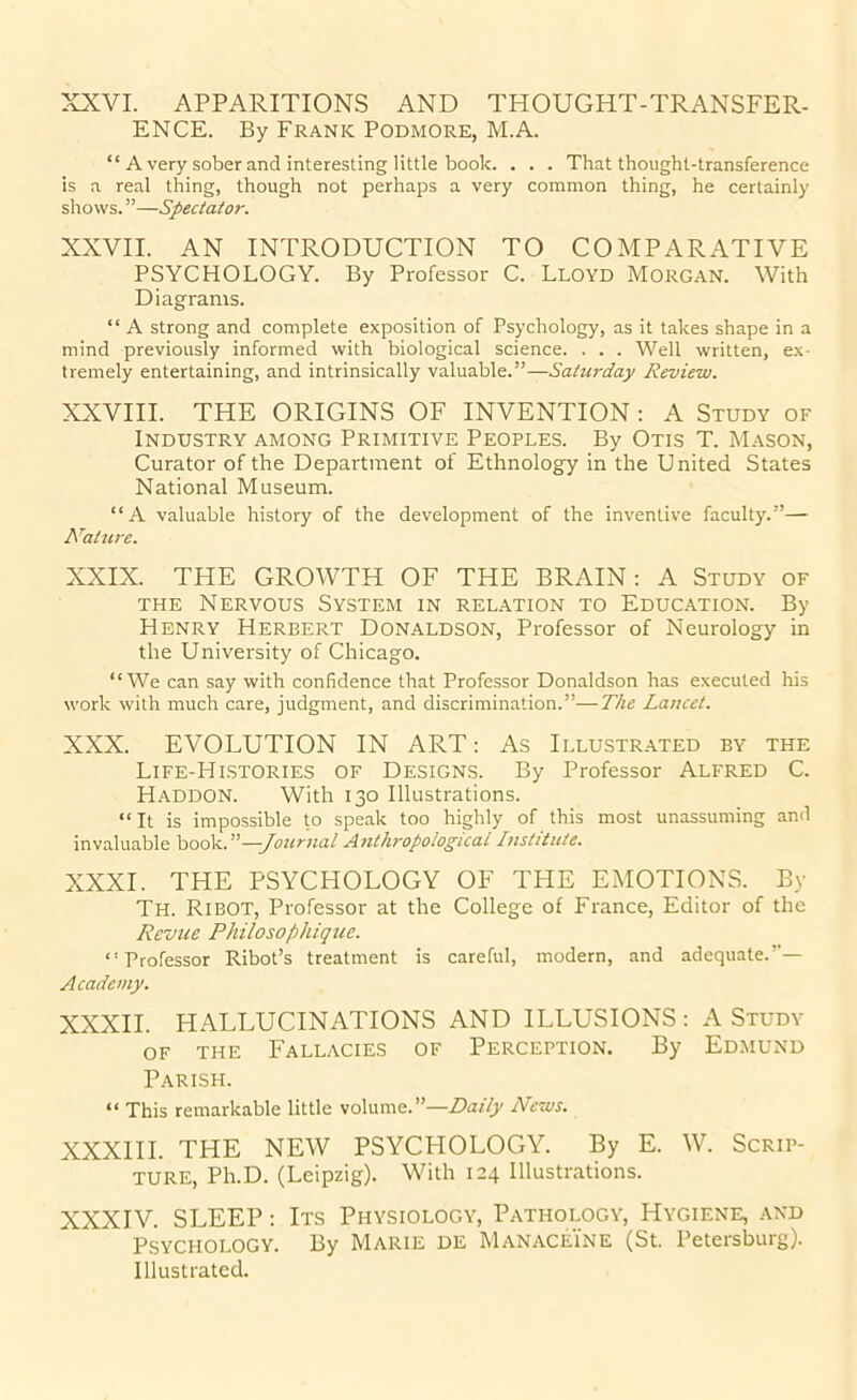 XXVI. APPARITIONS AND THOUGHT-TRANSFER- ENCE. By Frank Podmore, M.A. “ A very sober and interesting little book. . . . That thought-transference is a real thing, though not perhaps a very common thing, he certainly shows. ”—Spectator. XXVII. AN INTRODUCTION TO COMPARATIVE PSYCHOLOGY. By Professor C. Lloyd Morgan. With Diagrams. “ A strong and complete exposition of Psychology, as it takes shape in a mind previously informed with biological science. . . . Well written, ex- tremely entertaining, and intrinsically valuable.”—Saturday Review. XXVIII. THE ORIGINS OF INVENTION: A Study of Industry among Primitive Peoples. By Otis T. Mason, Curator of the Department of Ethnology in the United States National Museum. “A valuable history of the development of the inventive faculty.”— Nature. XXIX. THE GROWTH OF THE BRAIN: A Study of THE Nervous System in relation to Education. By Henry Herbert Donaldson, Professor of Neurology in the University of Chicago. “We can say with confidence that Professor Donaldson has executed his work with much care, judgment, and discrimination.”—The Lancet. XXX. EVOLUTION IN ART: As Illustrated by the Life-Hlstories of Designs. By Professor Alfred C. HADDON. With 130 Illustrations. “It is impossible to speak too highly of this most unassuming and invaluable book.”—-Journal A7ithropological Institute. XXXI. THE PSYCHOLOGY OF THE EMOTIONS. By Th. Ribot, Professor at the College of France, Editor of the Revue Philosophique. “Professor Ribot’s treatment is careful, modern, and adequate.”— Academy. XXXII. HALLUCINATIONS AND ILLUSIONS : A Study OF THE Fallacies of Perception. By Edmund Parish. “ This remarkable little volume.”—Daily News. XXXIII. THE NEW PSYCHOLOGY. By E. W. Scrip- ture, Ph.D. (Leipzig). With 124 Illustrations. XXXIV. SLEEP: Its Physiology, Pathology, Hygiene, .\nd Psychology. By Marie de Manaceine (St. Petersburg). Illustrated.