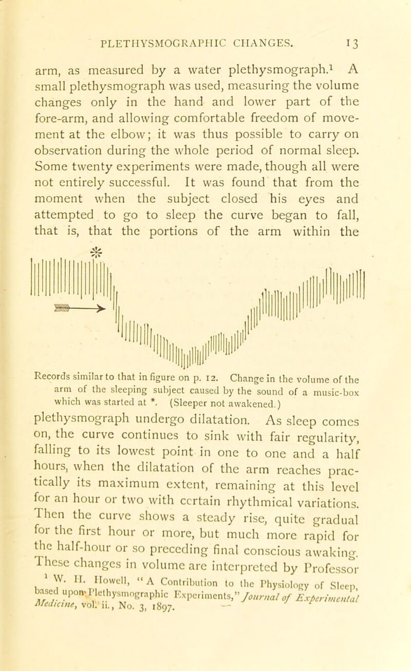 arm, as measured by a water plethysmograph.^ A small plethysmograph was used, measuring the volume changes only in the hand and lower part of the fore-arm, and allowing comfortable freedom of move- ment at the elbow; it was thus possible to carry on observation during the whole period of normal sleep. Some twenty experiments were made, though all were not entirely successful. It was found that from the moment when the subject closed his eyes and attempted to go to sleep the curve began to fall, that is, that the portions of the arm within the Records similar to that in figure on p. 12. Change in the volume of the arm of the sleeping subject caused by the sound of a music-box which was started at *. (Sleeper not awakened.) plethysmograph undergo dilatation. As sleep comes on, the curve continues to sink with fair regularity, falling to its lowest point in one to one and a half hours, when the dilatation of the arm reaches prac- tically its maximum extent, remaining at this level for an hour or two with certain rhythmical variations. Then the curve shows a steady rise, quite gradual foi the first hour or more, but much more rapid for the half-hour or so preceding final conscious awaking. These changes in volume are interpreted by Trofessm- * W. II. IIowcll, “A Contribution to the Physiology of Sleep based upomPIethysmographic Experiments,”>«^v/a/Experimental ii/eaiane, vol. 11., No. 3, 1897.