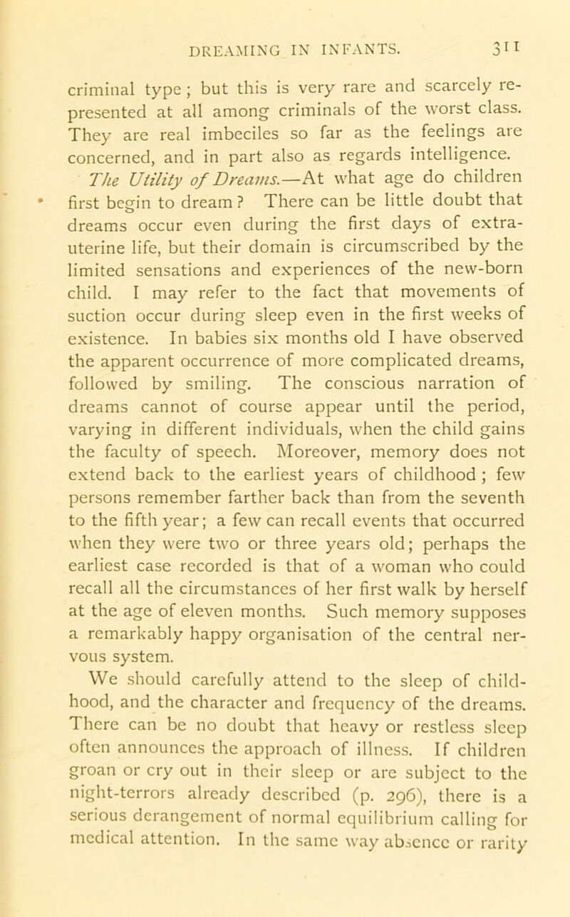 criminal type ; but this is very rare and scarcely re- presented at all among criminals of the worst class. They are real imbeciles so far as the feelings are concerned, and in part also as regards intelligence. The Utility of Dreams.—what age do children first begfin to dream ? There can be little doubt that dreams occur even during the first days of extra- uterine life, but their domain is circumscribed by the limited sensations and experiences of the new-born child. I may refer to the fact that movements of suction occur during sleep even in the first weeks of existence. In babies six months old I have observed the apparent occurrence of more complicated dreams, followed by smiling. The conscious narration of dreams cannot of course appear until the period, varying in different individuals, when the child gains the faculty of speech. Moreover, memory does not extend back to the earliest years of childhood ; few persons remember farther back than from the seventh to the fifth year; a few can recall events that occurred when they were two or three years old; perhaps the earliest case recorded is that of a woman who could recall all the circumstances of her first walk by herself at the age of eleven months. Such memory supposes a remarkably happy organisation of the central ner- vous system. We should carefully attend to the sleep of child- hood, and the character and frequency of the dreams. There can be no doubt that heavy or restless sleep often announces the approach of illness. If children groan or cry out in their sleep or are subject to the night-terrors already described (p. 296), there is a serious derangement of normal equilibrium calling for medical attention. In the same way absence or rarity