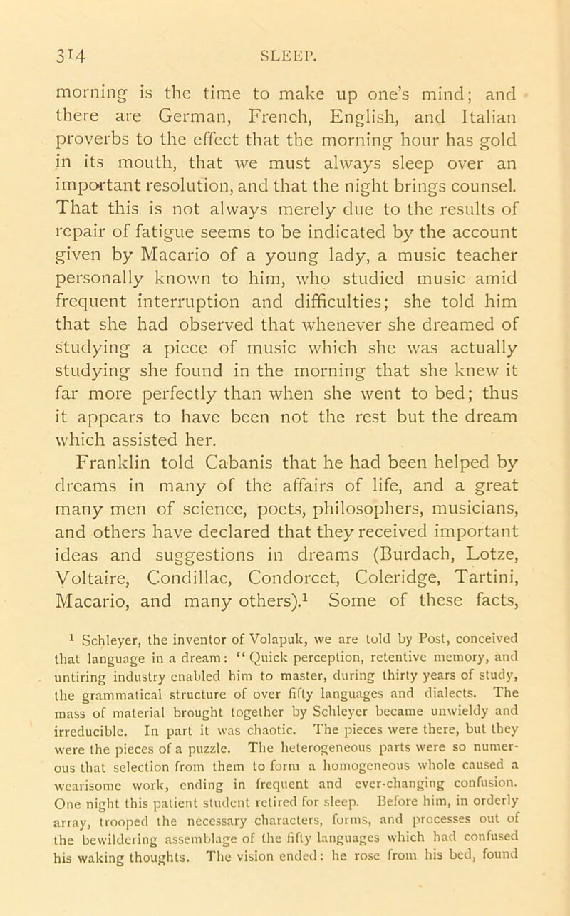 morning is the time to make up one’s mind; and there are German, French, English, and Italian proverbs to the effect that the morning hour has gold in its mouth, that we must always sleep over an impoi'tant resolution, and that the night brings counsel. That this is not always merely due to the results of repair of fatigue seems to be indicated by the account given by Macario of a young lady, a music teacher personally known to him, who studied music amid frequent interruption and difficulties; she told him that she had observed that whenever she dreamed of studying a piece of music which she was actually studying she found in the morning that she knew it far more perfectly than when she went to bed; thus it appears to have been not the rest but the dream which assisted her. Franklin told Cabanis that he had been helped by dreams in many of the affairs of life, and a great many men of science, poets, philosophers, musicians, and others have declared that they received important ideas and suggestions in dreams (Burdach, Lotze, Voltaire, Condillac, Condorcet, Coleridge, Tartini, Macario, and many others).^ Some of these facts, ^ Schleyer, the inventor of Volapuk, we are told by Post, conceived that language in a dream: “Quick perception, retentive memory, and untiring industry enabled him to master, during thirty years of study, the grammatical structure of over fifty languages and dialects. The mass of material brought together by Schleyer became unwieldy and irreducible. In part it was chaotic. The pieces were there, but they were the pieces of a puzzle. The heterogeneous parts were so numer- ous that selection from them to form a homogeneous whole caused a wearisome work, ending in frequent and ever-changing confusion. One night this patient student retired for sleep. Before him, in orderly array, trooped the necessary characters, forms, and processes out of the bewildering assemblage of the fifty languages which had confused his waking thoughts. The vision ended: he rose from his bed, found
