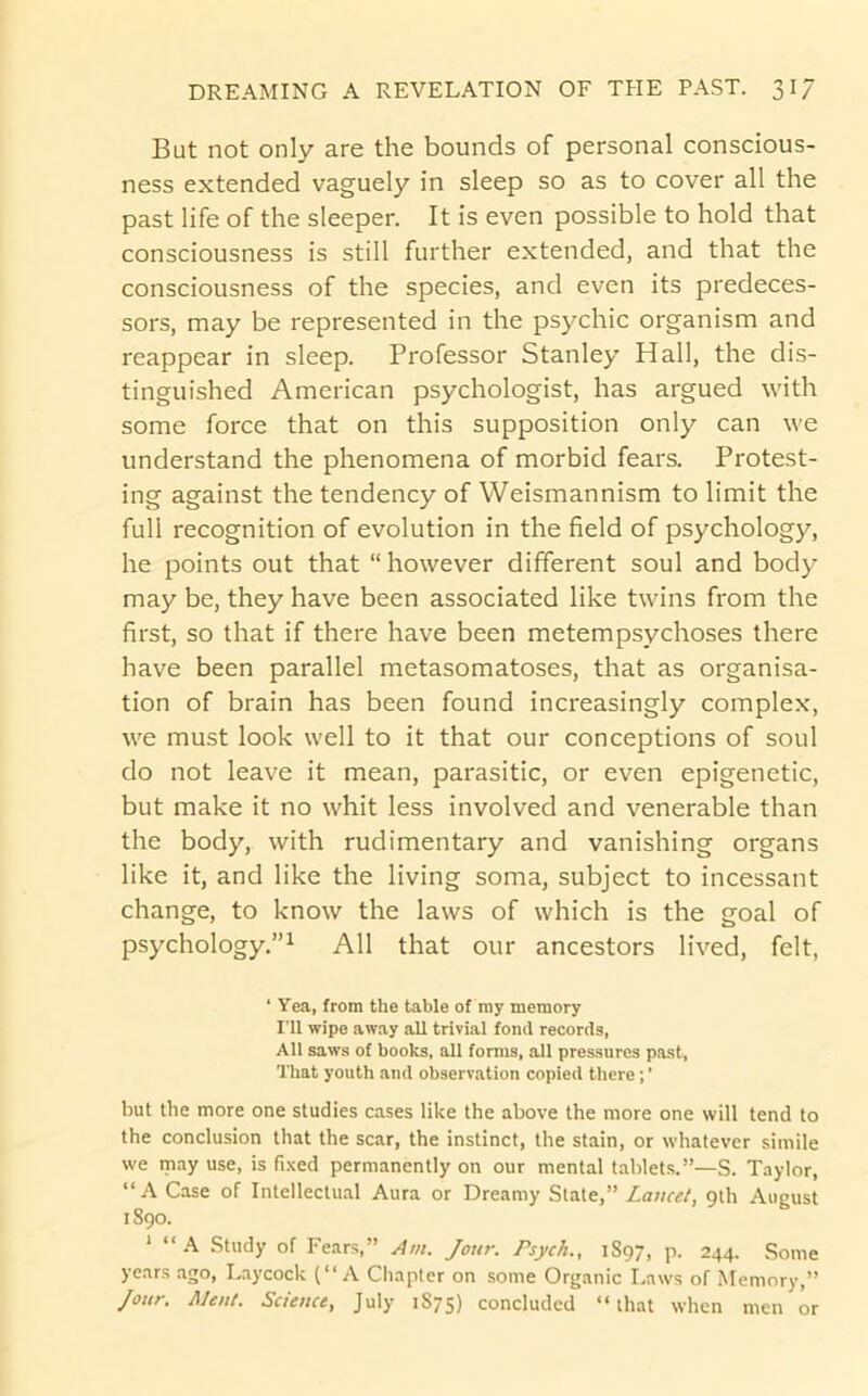 But not only are the bounds of personal conscious- ness extended vaguely in sleep so as to cover all the past life of the sleeper. It is even possible to hold that consciousness is still further extended, and that the consciousness of the species, and even its predeces- sors, may be represented in the psychic organism and reappear in sleep. Professor Stanley Hall, the dis- tinguished American psychologist, has argued with some force that on this supposition only can we understand the phenomena of morbid fears. Protest- ing against the tendency of Weismannism to limit the full recognition of evolution in the field of psychology, he points out that “however different soul and body may be, they have been associated like twins from the first, so that if there have been metempsychoses there have been parallel metasomatoses, that as organisa- tion of brain has been found increasingly complex, we must look well to it that our conceptions of soul do not leave it mean, parasitic, or even epigenetic, but make it no whit less involved and venerable than the body, with rudimentary and vanishing organs like it, and like the living soma, subject to incessant change, to know the laws of which is the goal of psychology,”^ All that our ancestors lived, felt, ‘ Yea, from the table of my memory I’ll wipe away all trivial fond records, All saws of books, all forms, all pressures past, That youth and observation copied there; ’ but the more one studies cases like the above the more one will tend to the conclusion that the scar, the instinct, the stain, or whatever simile we may use, is fixed permanently on our mental tablets.”—S. Taylor, “A Case of Intelleclu.il Aura or Dreamy State,” Lancet, 9th August 1890. ‘ Study of Fears,” Am. Jour. Psych., 1897, p. 244. Some years ago, Laycock (“A Chapter on some Organic Laws of Memory,” Jour. AJent. Science, July 1875) concluded “that when men or