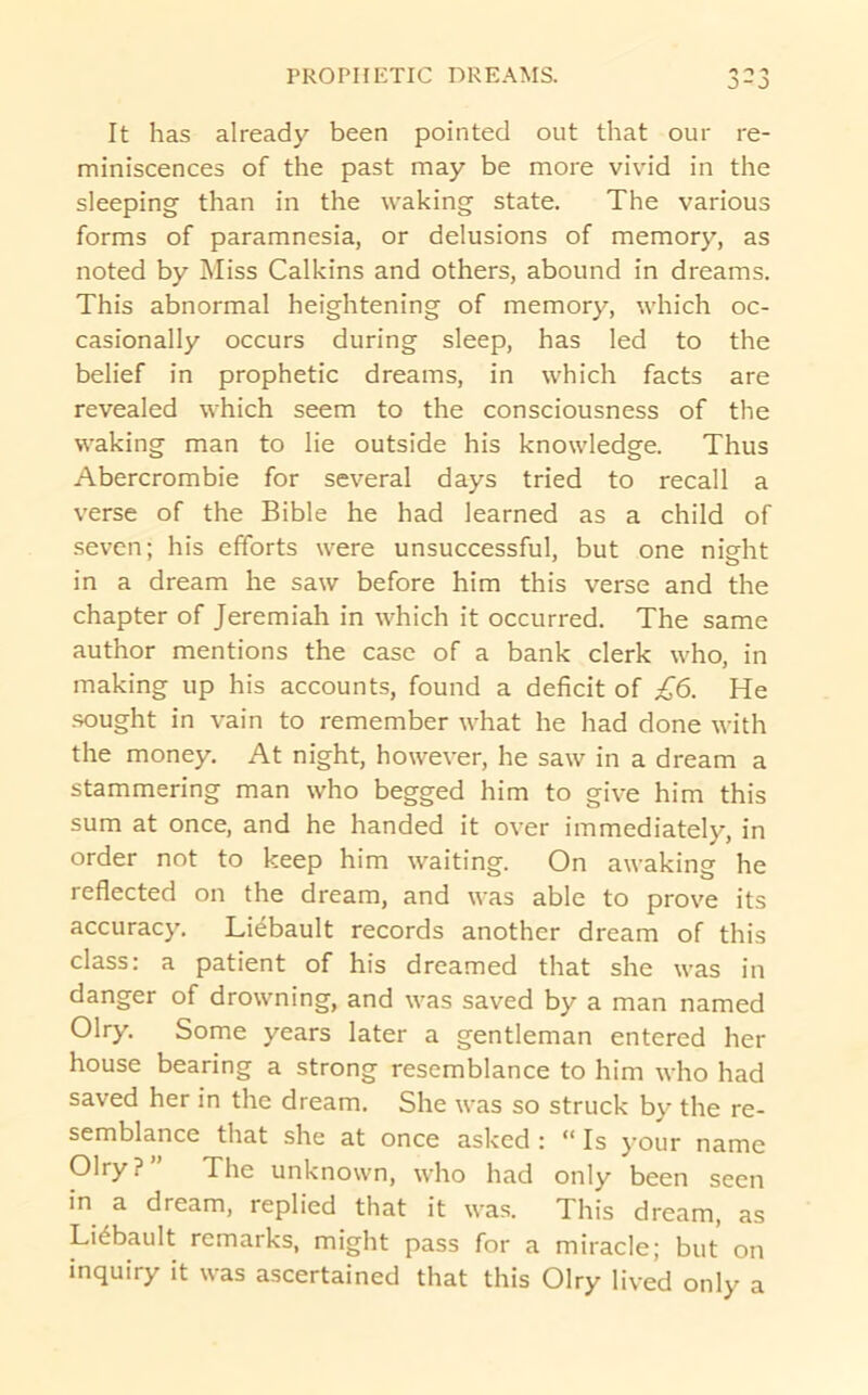 PROPHETIC DREAMS. It has already been pointed out that our re- miniscences of the past may be more vivid in the sleeping than in the waking state. The various forms of paramnesia, or delusions of memory, as noted by Miss Calkins and others, abound in dreams. This abnormal heightening of memory, which oc- casionally occurs during sleep, has led to the belief in prophetic dreams, in which facts are revealed which seem to the consciousness of the waking man to lie outside his knowledge. Thus Abercrombie for several days tried to recall a verse of the Bible he had learned as a child of .seven; his efforts were unsuccessful, but one night in a dream he saw before him this verse and the chapter of Jeremiah in which it occurred. The same author mentions the case of a bank clerk who, in making up his accounts, found a deficit of £6. He .sought in vain to remember what he had done with the money. At night, however, he saw in a dream a stammering man who begged him to give him this sum at once, and he handed it over immediately, in order not to keep him waiting. On awaking he reflected on the dream, and was able to prove its accuracy, Liebault records another dream of this class: a patient of his dreamed that she was in danger of drowning, and was saved by a man named Olry, Some years later a gentleman entered her house bearing a strong resemblance to him who had saved her in the dream. She was so struck by the re- semblance that she at once asked : “ Is your name Olry ? ” The unknown, who had only been seen in a dream, replied that it was. This dream, as Liebault remarks, might pass for a miracle; but on inquiry it was ascertained that this Olry lived only a