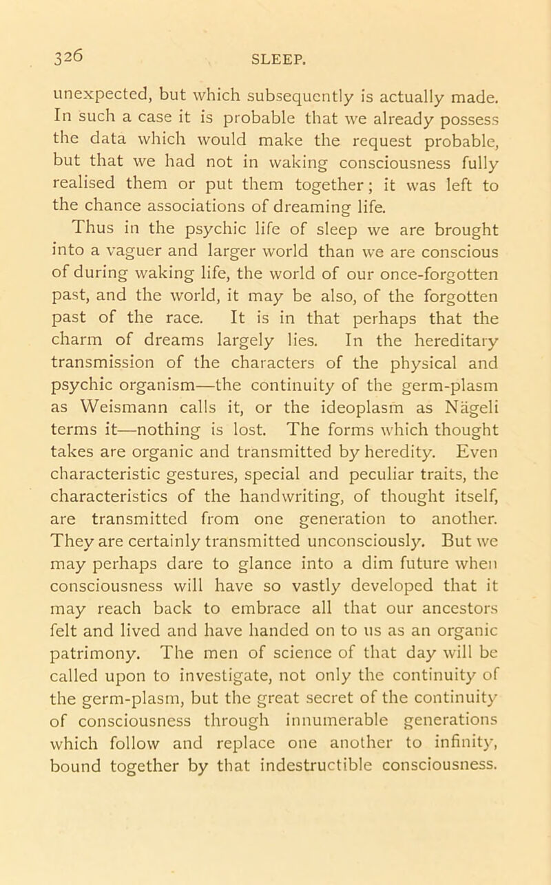 unexpected, but which subsequently is actually made. In such a case it is probable that we already possess the data which would make the request probable, but that we had not in waking consciousness fully realised them or put them together; it was left to the chance associations of dreaming life. Thus in the psychic life of sleep we are brought into a vaguer and larger world than we are conscious of during waking life, the world of our once-forgotten past, and the world, it may be also, of the forgotten past of the race. It is in that perhaps that the charm of dreams largely lies. In the hereditary transmission of the characters of the physical and psychic organism—the continuity of the germ-plasm as Weismann calls it, or the ideoplasm as Nageli terms it—nothing is lost. The forms which thought takes are organic and transmitted by heredity. Even characteristic gestures, special and peculiar traits, the characteristics of the handwriting, of thought itself, are transmitted from one generation to another. They are certainly transmitted unconsciously. But we may perhaps dare to glance into a dim future when consciousness will have so vastly developed that it may reach back to embrace all that our ancestors felt and lived and have handed on to us as an organic patrimony. The men of science of that day will be called upon to investigate, not only the continuity of the germ-plasm, but the great secret of the continuity of consciousness through innumerable generations which follow and replace one another to infinity, bound together by that indestructible consciousness.