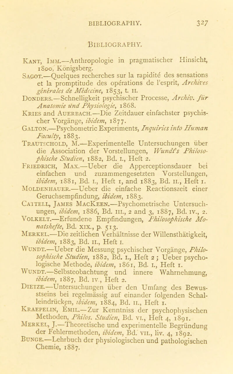 Bibliography. Kant, Imm.—Anthropologie in pragmatischer Hinsicht, 1800, Konigsberg. Sagot.—Quelques recherches sur la rapidite des sensations et la promptitude des operations de I’esprit, Archires ghieraks de Medecine, 1853, L ll. Bonders.—Schnelligkeit psychischer Processe, Archiv. fiir Anatomic Ufid Physiologic, 1868. Kries and Auerbach.—Die Zeitdauer einfachster psychis- cher Vorgange, ibidem, 1877. Galton.—Psychometric Experiments, Inquiries into Human Faculty, 1883. Trautschold, M.—Experimentelle Untersuchungen iiber die Association der Vorstellungen, Wundfs Philoso- phische Studien, 1882, Bd. i., Heft 2. Friedrich, Max.—Ueber die Apperceptionsdauer bei einfachen und zuzammengesetzten Vorstellungen, ibidcfn, 1881, Bd. i.. Heft r, and 1883, Bd. ii.. Heft i. Moldenhauer.—Ueber die einfache Reactionszeit einer Geruchsempfindung, ibidem, 1883. Caitell, James MacKeen.—Psychometrische Untersuch- ungen, ibidem, 1886, Bd. iii., 2 and 3, 1887, Bd. iv., 2. VoLKELT.—Erfundene Empfindungen, Phitosophische Mo- natshefte, Bd. xix., p. 513. Merkel.—Die zeitlichen Verhaltnisse der Willensthatigkeit, ibidem, 1883, Bd. 11., Heft i. Wundt.—Ueber die Messung psychischer Vorgange, Philo- sophtsclie Studien, 1882, Bd. i.. Heft 2 ; Ueber psycho- logische Methode, ibidem, 1861, Bd. i.. Heft i. Wundt.—Selbsteobachtung und innere Wahrnehmung, ibidem, 1887, Bd. iv.. Heft 2. Dietze.—Untersuchungen iiber den Umfang des Bewus- stseins bei regelmassig auf einander folgenden Schal- leindriicken, ibidem, 1884, Bd. ii.. Heft i. Kraepelin, Emil.— Zur Kenntniss der psychophysischen Methoden, Philos. Studien, Bd. vi.. Heft 4, 1891. Merkel, J.—Theoretische und experimentelle Begriindung der Fehlermethoden, ibidem, Bd. vii., liv. 4, 1892. Bunge,—Lehrbuch der physiologischen und pathologischeti Chemie, 1887.