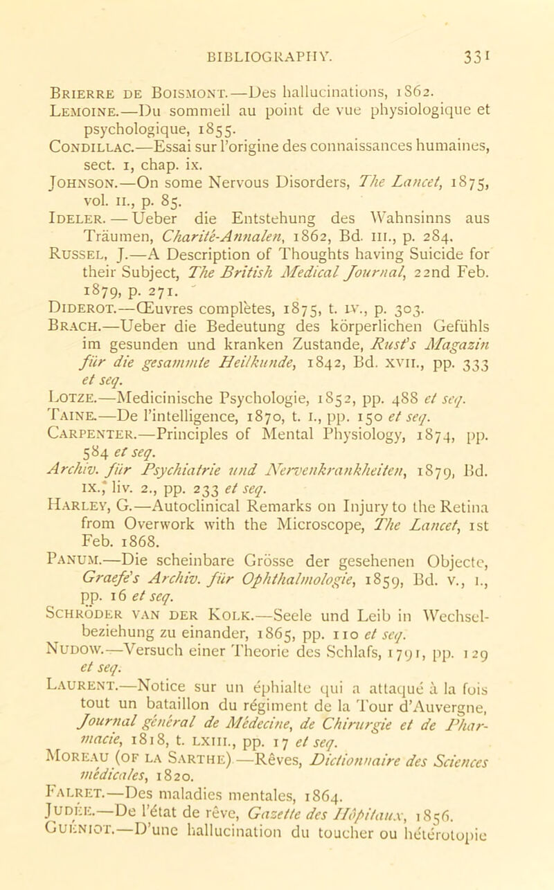 Brierre de Boismont.—Des hallucinations, 1S62. Lemoine.—Du somnieil au point de vue physiologique et psychologique, 1855. Condillac.—Essai sur I’origine des connaissances huniaines, sect. I, chap. ix. Johnson.—On some Nervous Disorders, The Lancet, 1875, vol. II., p. 85. Ideler. — Ueber die Entstehung des Wahnsinns aus Traumen, Charlie-Atmalen, 1862, Bd. iii., p. 284. Russel, J.—A Description of Thoughts having Suicide for their Subject, The British Medical Journal, 22nd Feb. 1879, p. 271. Diderot.—QSuvres completes, 1875, t. iv., p. 303. Br.ach.—Ueber die Bedeutung des korperlichen Geftihls im gesunden und kranken Zustande, Rust's Magazin fiir die gesanimie Heilkunde, 1842, Bd. xvii., pp. 333 et seq. Lotze.—Medicinische Psychologic, 1852, pp. 488 et seq. Taink—De I’intelligence, 1870, t. i., pp. 150 et seq. Carpenter.—Principles of Mental Physiology, 1874, pp. ^^d,etseq. Archiv. fiir Psychiatrie und Nervenkrankheiten, 1879, Bd. IX.* liv. 2., pp. 233 et seq. H.^rley, G.—Autoclinical Remarks on Injury to the Retina from Overwork with the Microscope, The Lancet, ist Feb. 1868. Panum.—Die scheinbare Grbsse der gesehenen Objectc, Graefe's Archiv. fiir Ophthahnologie, 1859, Bd. v., i., pp. 16 f / seq. Schroder van der Kolk.—Seele und Leib in Wechsel- beziehung zu einander, 1865, pp. no et seq. Nudow.—Versuch einer Theorie des Schlafs, 1791, pp. 129 et seq. L.yurent.—Notice sur un ephialte qui a attaque a la fois tout un bataillon du regiment de la Tour d’Auvergne, Journal general de Medecine, de Chirurgie et de ILiar- macie, 1818, t. lxiil, pp. 17 et seq. Moreau (of la Sarthe).—Reves, Dictionnaire des Sciences medicates, 1820. I’ALRET.—Des maladies mentales, 1864. 1 ^tat de reve. Gazette des llopitau.x, 185(1. Gueniot.—D’unc hallucination du toucher ou heterolopie