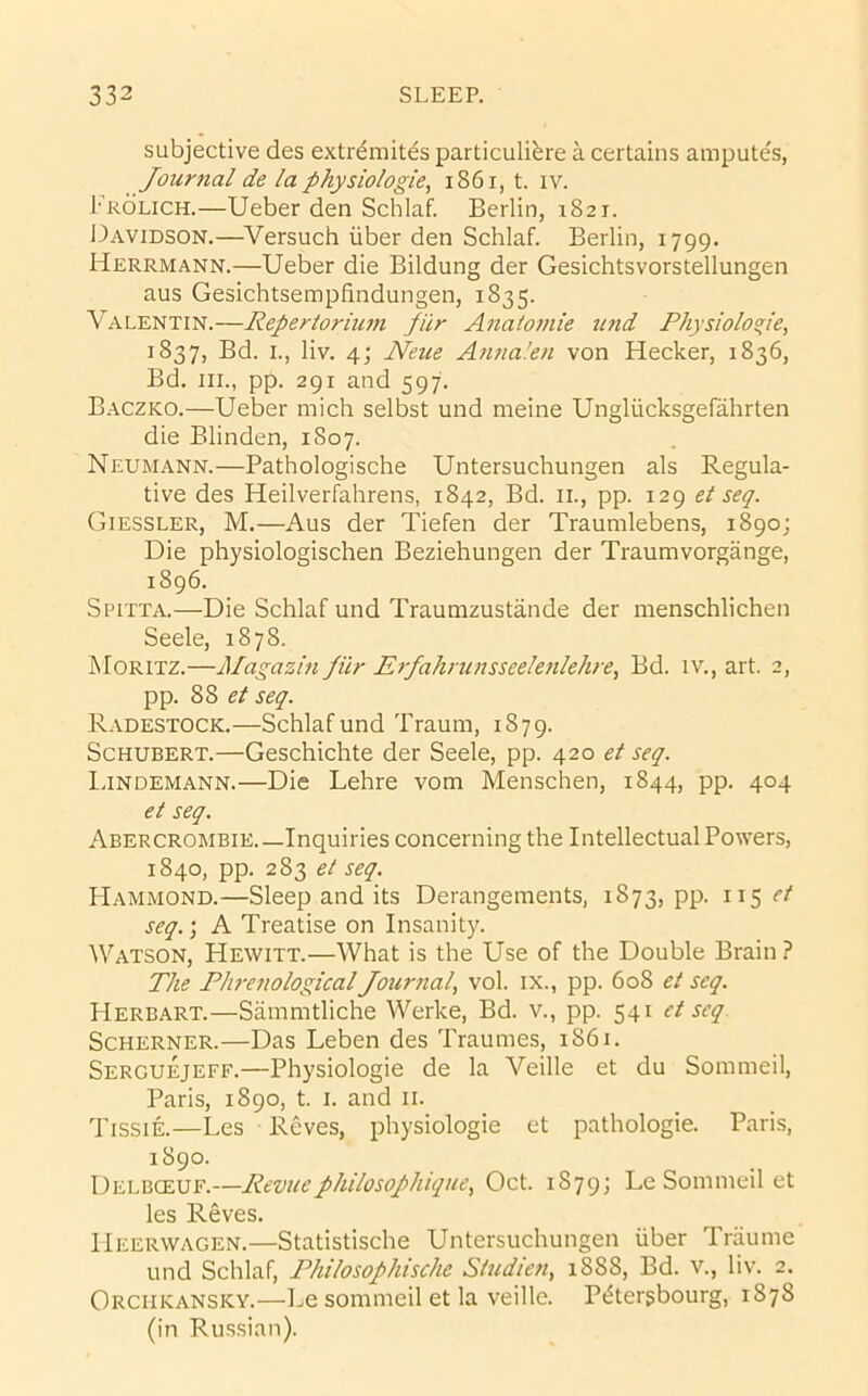 subjective des extr^mites particulibre a certains araputes, Journal de la physiologie, i86i, t. iv. I'ROLiCH.—Ueber den Schlaf. Berlin, 1821. L>avidson.—Versuch iiber den Schlaf. Berlin, 1799. Herrmann.—Ueber die Bildung der Gesichtsvorstellungen aus Gesichtsempfindungen, 1835. Valentin.—Repertoriiun piir Anatomie und Physioloje, 1837, Bd. I., liv. 4; Neue Ajina.'en von Hecker, 1836, Bd. III., pp. 291 and 597. Baczko.—Ueber mich selbst und meine Ungliicksgefahrten die Blinden, 1807. Neumann.—Pathologische Untersuchungen als Regula- tive des Heilverfahrens, 1842, Bd. ii., pp. 129 et seq. Giessler, M.—Aus der Tiefen der Traumlebens, 1890; Die physiologischen Beziehungen der Traumvorgange, 1896. Spitta.—Die Schlaf und Traumzustande der menschlichen Seele, 1878. Moritz.—Magazin filr Erfahrunsseelenlehre, Bd. iv., art. 2, pp. 88 seq. R.vdestock.—Schlaf und Traum, 1879. Schubert.—Geschichte der Seele, pp. 420 et seq. l.iNDEMANN.—Die Lehre vom Menschen, 1844, pp. 404 et seq. Abercrombie.—Inquiries concerning the Intellectual Powers, 1840, pp. 283 et seq. Hammond.—Sleep and its Derangements, 1873, pp. 115 et seq.; A Treatise on Insanity. Watson, Hewitt.—What is the Use of the Double Brain? The Plwenological Journal, vol. ix., pp. 608 et seq. Herbart.—Sammtliche Werke, Bd. v., pp. 541 et seq. Scherner.—Das Leben des Traumes, 1861. Serguejeff.—Physiologie de la Veille et du Sommeil, Paris, 1890, t. I. and ii. Tissie.—Les Reves, physiologie et pathologie. Paris, 1890. Delbceuf.—Revuephilosophique, Oct. 1879; Le Sommeil et les Reves. Heerwagen.—Statistische Untersuchungen uber Traume und Schlaf, Philosophische Studiefi, 1888, Bd. v., liv. 2. Orcukansky.—l.e sommeil et la veille. P^tergbourg, 1878 (in Russian).