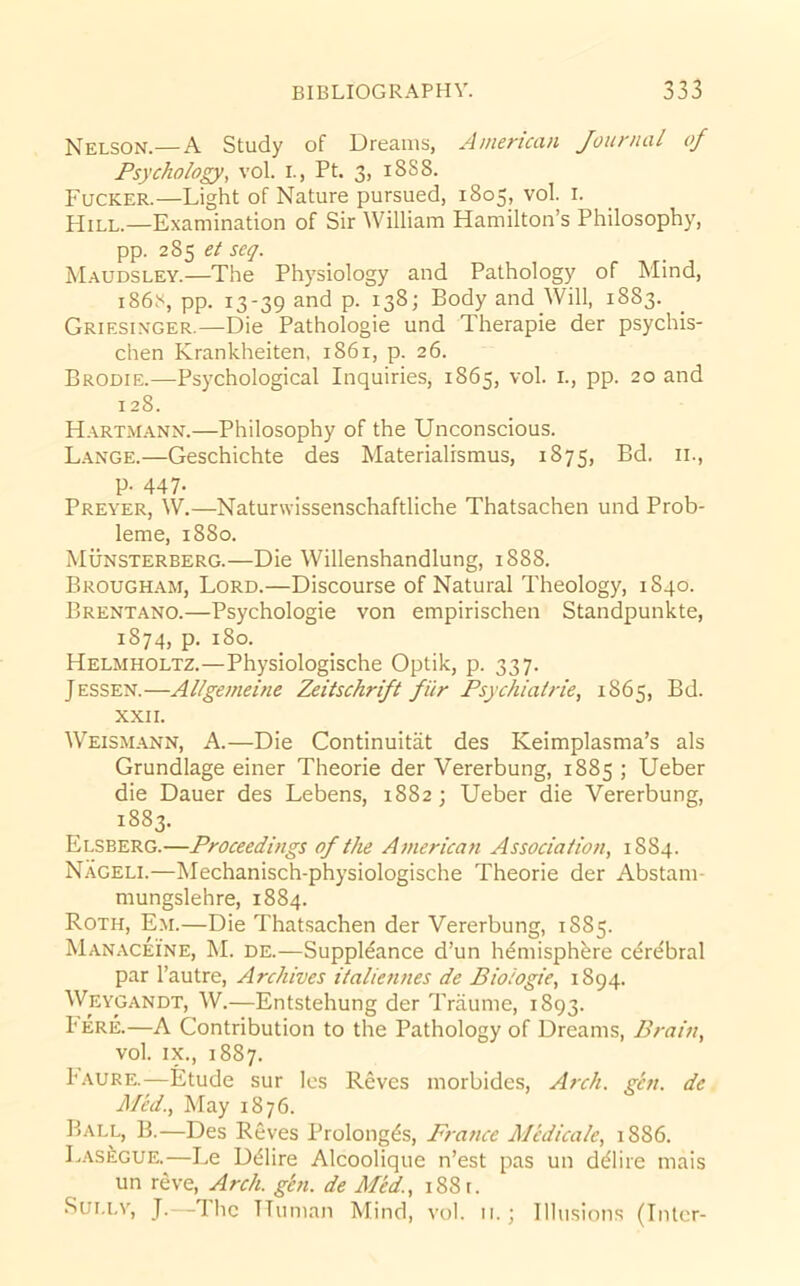 Nelson.—A Study of Dreams, American Journal of Fsycholopr, vol. i., Pt. 3, 18S8. Fucker.—Light of Nature pursued, 1805, vol. i. Hill.—Examination of Sir William Hamilton’s Philosophy, pp. 285 (?/ seq. Maudsley.—The Physiology and Pathology of Mind, 186.'', pp. 13-39 and p. 138; Body and Will, 1883. Griesinger.—Die Pathologie und Therapie der psychis- chen Krankheiten, 1861, p. 26. Brodie.—Psychological Inquiries, 1865, vol. i., pp. 20 and 128. H.artmann.—Philosophy of the Unconscious. L.ange.—Geschichte des Materialismus, 1875, Bd. 11., p. 447. Preyer, W.—Naturwissenschaftliche Thatsachen und Prob- leme, 1880. Munsterberg.—Die Willenshandlung, 1888. Brough.am, Lord.—Discourse of Natural Theology, 1840. Brentano.—Psychologie von empirischen Standpunkte, 1874, p. 180. Helmholtz.—Physiologische Optik, p. 337. Jessen.—Allgemeine Zeitschrift fiir Fsychiairie, 1865, Bd. XXII. Weismann, a.—Die Continuitiit des Keimplasma’s als Grundlage einer Theorie der Vererbung, 1885 ; Ueber die Dauer des Lebens, 1882; Ueber die Vererbung, 1883. Elsberg.—Froceedings of the A7)ierican Association^ 1884. Nageli.—Mechanisch-physiologische Theorie der Abstam- mungslehre, 1884. Roth, Em.—Die That.sachen der Vererbung, 1885. Manaceine, M. de.—Suppldance d’un h^misphbre c^re'bral par I’autre, Archives italieiines de Biologic, 1894. Weygandt, W.—Entstehung der Triiume, 1893. I ere.—A Contribution to the Pathology of Dreams, Brain, vol. IX., 1887. I'aure.—Etude sur les Reves morbides. Arch. gen. de Med., May 1876. Ball, B.—Des Reves Prolong^s, Fz-ance Medicate, 1886. Lasegue.—Le D^Iire Alcoolique n’est pas un d^lire mais un reve. Arch. ghi. de Med., i88t. Sully, J.—The Human Mind, vol. ii.; Illusions (Inter-