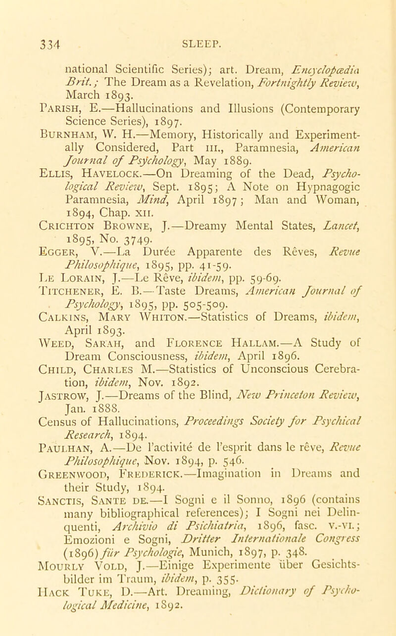 national Scientific Series); art. Dream, Entyclopadia Brit.; The Dream as a Revelation, Fortnightly Review, March 1893. Parish, E.—Hallucinations and Illusions (Contemporary Science Series), 1897. Burnham, W. H.—Memory, Historically and Experiment- ally Considered, Part iii.. Paramnesia, American Journal of Psychology, May 1889. Ellis, Havelock.—On Dreaming of the Dead, Psycho- logical Review, Sept. 1895; ^ Note on Hypnagogic Paramnesia, Mind, April 1897; Man and Woman, 1894, Chap. XII. Crichton Browne, J.—Dreamy Mental States, Lancet, 1895, No. 3749. Egger, V.—La Duree Apparente des Reves, Revue Philosophique, 1895, pp. 41-59. Le Lorain, J.—Le Reve, ibidem, pp. 59-69. Titchener, E. B.—Taste Dreams, American Jotirnal of Psychology, 1895, pp. 505-509. Calkins, Mary Whiton.—Statistics of Dreams, ibidem, April 1893. Weed, Sarah, and Florence Hallam.—A Study of Dream Consciousness, ibidem, April 1896. Child, Charles M.—Statistics of Unconscious Cerebra- tion, ibidem, Nov. 1892. Jastrow, j.—Dreams of the Blind, New Princeton Revieiv, Jan. 1888, Census of Hallucinations, Proceedings Society for Psychical Research, 1894. Paui.han, a.—De I’activite de I’esprit dans le reve. Revue Philosophique, Nov. 1894, p. 546. Greenwood, Frederick.—Imagination in Dreams and their Study, 1894. Sanctis, Sante de.—I Sogni e il Somio, 1896 (contains many bibliographical references); I Sogni nei Delin- quenti, Archivio di Psichiatria, 1896, fasc. v.-vi.; Emozioni e Sogni, Dritter Internationale Congress {\2>g6) fHr Psychologic, Munich, 1897, p. 348. Mourly Vold, j.—Einige Experimente liber Gesichts- bilder im Traum, ibidem, p. 355. Hack Tuke, D.—Art. Dreaming, Dictionary of Psycho- logical Medicine, 1892.