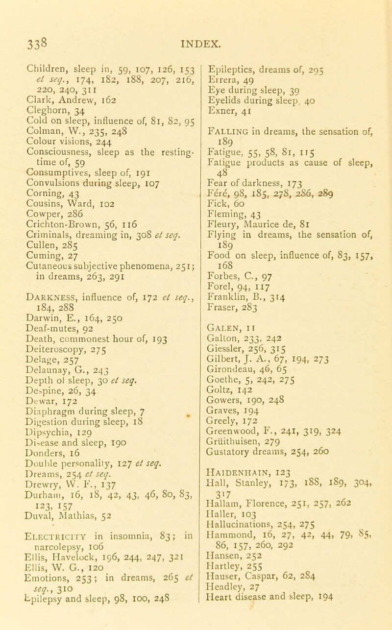 Children, sleep in, 59, 107, 126, 153 el seq., 174, 182, 188, 207, 216, 220, 240, 311 Clark, Andrew, 162 Cleghorn, 34 Cold on sleep, influence of, 81, 82, 95 Colman, W., 235, 248 Colour visions, 244 Consciousness, sleep as the resting- tinie of, 59 Consumptives, sleep of, 191 Convulsions during sleep, 107 Corning, 43 Cousins, Ward, 102 Cowper, 286 Crichton-Brown, 56, 116 Criminals, dreaming in, 308 el seq. Cullen, 285 Cuming, 27 Cutaneous subjective phenomena, 251; in dreams, 263, 291 Darkness, influence of, 172 cl seq.., 184, 288 Darwin, E., 164, 250 Deaf-mutes, 92 Death, commonest hour of, 193 Deiteroscopy, 275 Delage, 257 Delaunay, G., 243 Depth ol sleep, 30 el seq. De»pine, 26, 34 Dewar, 172 Diaphragm during sleep, 7 , Digestion during sleep, 18 Dipsychia, 129 Di-.ease and sleep, 190 Donders, 16 Double personality, 127 el seq. Dreams, 254 el seq. Drewry, W. F., 137 Durham, 16, 18, 42, 43, 46, 80, 83, 123, IS7 Duval, Mathias, 52 Ei.ECTKICITY in insomnia, 83; in narcolepsy, 106 Ellis, Havelock, 196, 244, 247, 321 Ellis, W. G., 120 Emotions, 253; in dreams, 265 el seq., 310 Fpilepsy and sleep, 98, lOO, 24S Epileptics, dreams of, 295 Errera, 49 Eye during sleep, 39 Eyelids during sleep, 40 Exner, 41 Falling in dreams, the sensation of, 189 Fatigue, 55, 58, 81, 115 Fatigue products as cause of sleep, 48 Fear of darkness, 173 Fere, 98, 185, 278, 2S6, 289 Fick, 60 Fleming, 43 Fleury, Maurice de, 8l Flying in dreams, the sensation of, 189 Food on sleep, influence of, 83, 157, 168 Forbes, C., 97 Forel, 94, 117 Franklin, B., 314 Fraser, 283 Galen, ii Gallon, 233, 242 Giessler, 256, 315 Gilbert, J. A., 67, 194, 273 Girondeau, 46, 65 Goethe, 5, 242, 275 Goltz, 142 Gowers, 190, 248 Graves, 194 Greely, 172 Greenwood, F., 241, 319, 324 Gruithuisen, 279 Gustatory dreams, 254, 260 IIaideniiain, 123 Hall, Stanley, 173, iSS, 1S9, 304, 317 Ilallam, Florence, 251, 257, 202 Haller, 103 Hallucinations, 254, 275 Hammond, 16, 27, 42, 44, 79, 85, 86, 157, 260, 292 Hansen, 252 Hartley, 255 Hauser, Caspar, 62, 284 Headley, 27 Heart disease and sleep, 194