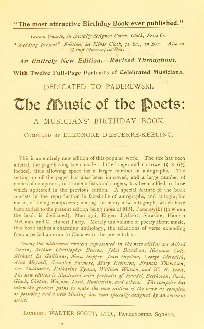 The most attractive Birthday Book ever published. Cfown Quarto, in specially designed Cover, Cloth, Price 6s. '• Wedding Present Edition, in Silver Cloth, Js. 6d., in Box. Also in Limp Morocco, in Box. An Entirely New Edition. Revised Throughout. With Twelve Full-Page Portraits of Celebrated Musicians. DEDICATED TO PADEREWSKI. Xlbe /[basic of the jp)oets: A MUSICIANS’ BIRTHDAY BOOK. Compiled by ELEONORE D’ESTERRE-KEELING. This is an entirely new edition of this popular work. The size has been altered, the page having been made a little longer and narrower (9 x 6^2 inches), thus allowing space for a larger number of autographs. The setting-up of the pages has also been improved, and a large number of names of composers, instrumentalists and singers, has been added to those which appeared in the previous edition. A special feature of the book consists in the reproduction in fac-simile of autographs, and autographic music, of living composers; among the many new autographs which have been added to the present edition being those of MM. Paderewski (to whom the book is dedicated), Mascagni, Eugen d’Albert, Sarasate, Hamish McCunn, and C. Hubert Parry. Merely as a volume of poetry about music, this book makes a charming antholog)’, the selections of verse extending from a period anterior to Chaucer to the present day. Among the additional writers represented in the new edition are Alfred Austin, Arthur Christopher Benson, John David~on, Norman Gale, Richard Le Gallienne, Nora Hopper, Jean Jngelow, George Meredith, Alice Meynell, Coventry Patmore, Mary Robinson, Francis Thompson, Dr. Todhunter, Katharine Tynan, William Watson, and M'. _ B. Yeats, llie new edition is illustrated with portraits of Handel, Beethoven, Bach, Gluck, Chopin, Wagner, Liszt, Rubinstein, and others. The compiler has taken the greatest pains to make the new edition of the work as complete as possible; ami a new binding has been specially designed by an eminent artist.