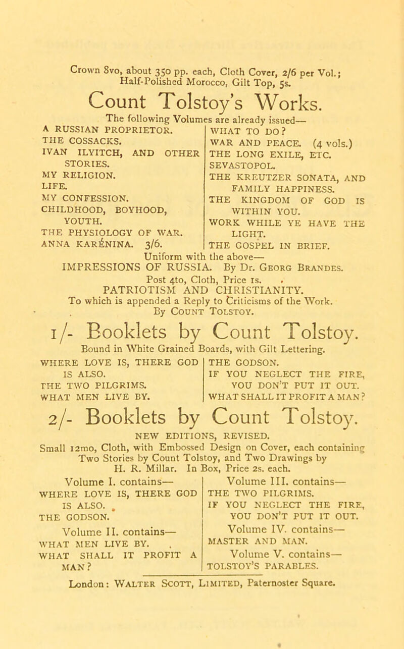 Crown 8vo, about 350 pp. each, Cloth Cover, 2/6 per Vol.; Half-Polished Morocco, Gilt Top, 5s. Count Tolstoys Works. i-_H ?__TT 1 . The following Volumes are already issued A. RUSSIAN PROPRIETOR. THE COSSACKS. IVAN ILYITCH, AND OTHER STORIES. MY RELIGION. LIFE. MY CONFESSION. CHILDHOOD, BOYHOOD, YOUTH. THE PHYSIOLOGY OF W.\R. ANNA kari5:nina. 3/6. (4 vols.) ETC. WHAT TO DO? WAR AND PEACE. THE LONG EXILE, SEVASTOPOL. THE KREUTZER SONATA, AND FAMILY HAPPINESS. THE KINGDOM OF GOD IS WITHIN YOU. WORK WHILE YE HAVE THE LIGHT. THE GOSPEL IN BRIEF. Uniform with the above— IMPRESSIONS OF RUSSIA. By Dr. Georg Brandes. Post 4to, Cloth, Price is. PATRIOTISM AND CHRISTIANITY. To which is appended a Reply to Criticisms of the Work. By Count Tolstoy. i/- Booklets by Count Tolstoy Bound in White Grained Boards, with Gilt Lettering. WHERE LOVE IS, THERE GOD IS ALSO. THE TWO PILGRIMS. WHAT MEN LIVE BY. THE GODSON. IF YOU NEGLECT THE FIRE, YOU DON’T PUT IT OUT. WHAT SHALL IT PROFIT A MAN ? 2/- Booklets by Count Tolstoy. NEW EDITIONS, REVISED. Small i2mo. Cloth, with Embossed Design on Cover, each containing Two Stories by Count Tolstoy, and Two Drawings by H. R. Millar. In Box, Price 2s. each. Volume I. contains— WHERE LOVE IS, THERE GOD IS ALSO. . THE GODSON. Volume III. contains— THE TWO PILGRIMS. IF YOU NEGLECT THE FIRE, YOU don’t put it out. Volume II. contains— WHAT MEN LIVE BY. WHAT SHALL IT PROFIT A MAN? Volume IV. contains— MASTER AND MAN. Volume V. contains— TOLSTOY’S PARABLES.