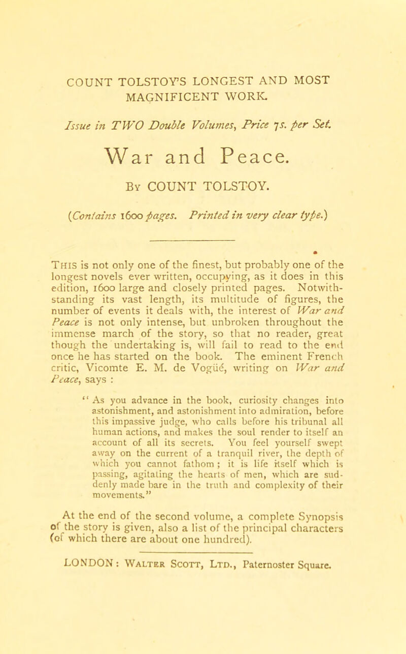 COUNT TOLSTOY’S LONGEST AND MOST MAGNIFICENT WORK. Issue in TWO Double Volumes, Price ys. per Set War and Peace. By count TOLSTOY. {Con/ains \6oo pages. Printed in very clear type.) THIS is not only one of the finest, but probably one of the longest novels ever written, occupying, as it does in this edition, 1600 large and closely printed pages. Notwith- standing its vast length, its multitude of figures, the number of events it deals with, the interest of War and Peace is not only intense, but unbroken throughout the immense march of the story, so that no reader, great though the undertaking is, will fail to read to the end once he has started on the book. The eminent French critic, Vicomte E. M. de Vogiiif, writing on War and Peace, says : “ As you advance in the book, curiosity changes into astonishment, and astonishment into admiration, before this impassive judge, who calls before his tribunal all human actions, and makes the soul render to itself an account of all its secrets. You feel yourself swept away on the current of a tranquil river, the depth of which you cannot fathom ; it is life itself which is passing, agitating the hearts of men, which are sud- denly made bare in the truth and complexity of their movements.” At the end of the second volume, a complete Synopsis of the story is given, also a list of the principal characters (of which there are about one hundred).