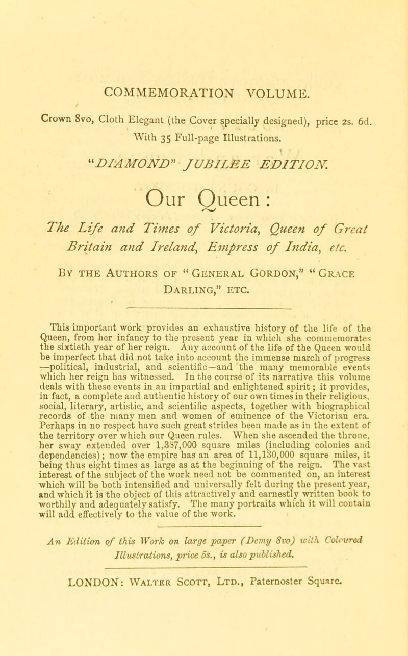 COMMEMORATION VOLUME. / Crown 8vo, Cloth Elegant (the Cover specially designed), price 2s. 6d. With 35 Full-page Illustrations. » '^DIAMOND” JUBILEE EDITION. Our Oueen : The Life and Times of Victoria, Queen of Great Britain and Ireland, Empress of India, etc. By the Authors of “ General Gordon,” “ Grace Darling,” etc. This important work provides an exhaustive history of the life of the Queen, from her infancy to the present year in which she commemorates the sixtieth year of her reign. Any account of the life of the Queen would be imperfect that did not take into account the immense march of progress —political, industrial, and scientific—and the many memorable events which her reign has witnessed. In the course of its narrative this volume deals with these events in an impartial and enliglitened spirit; it provides, in fact, a complete aud autlientio history of our own times in their religious, social, literary, artistic, and scientific aspects, together with biographical records of the many men and women of eminence of the Victorian er.o. Perhaps in no respect have such great strides been made as in the extent of the territory over which our Queen rules. When she ascended the throne, her sway extended over 1,337,000 square miles (including colonies and dependencies); now the empire has an area of 11,130,000 square miles, it being thus eight times as large as at the beginning of the reign. The vast interest of the subject of the work need not be commented on, an interest which will be both intensified and universally felt during the present year, and which it is the object of this attractively and earnestly written book to worthily and adequately satisfy. The many i>ortraits which it will contain will add eflfectively to the value of the work. An Edition of this Work on large paper (Demy Svo) rcith Coloured Illustrations, price 5s., is also published.
