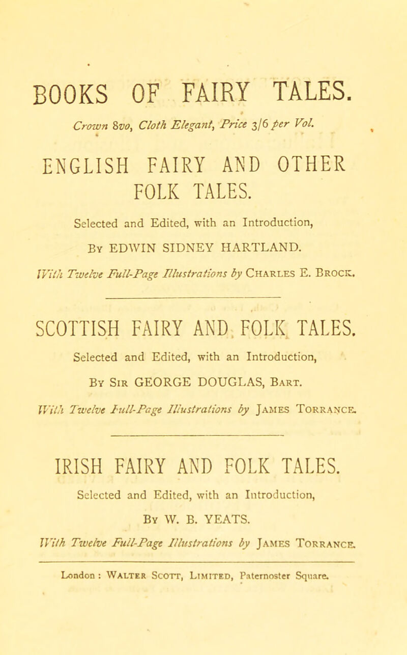 BOOKS OF FAIRY TALES. * Crown 8w, Cloth Elegant, Price 3/6 per Vol. ENGLISH FAIRY AND OTHER FOLK TALES. Selected and Edited, with an Introduction, By EDWIN SIDNEY HARTLAND. With Twelve Full-Page Plustrations by Charles E. Brock, SCOTTISH FAIRY AND. FOLK, TALES. Selected and Edited, with an Introduction, By Sir GEORGE DOUGLAS, Bart. With Twelve Pull-Page Illustrations by James Torrance. IRISH FAIRY AND FOLK TALES. Selected and Edited, with an Introduction, By W. B. YEATS. With Twelve Full-Page Illustrations by James Torrance.