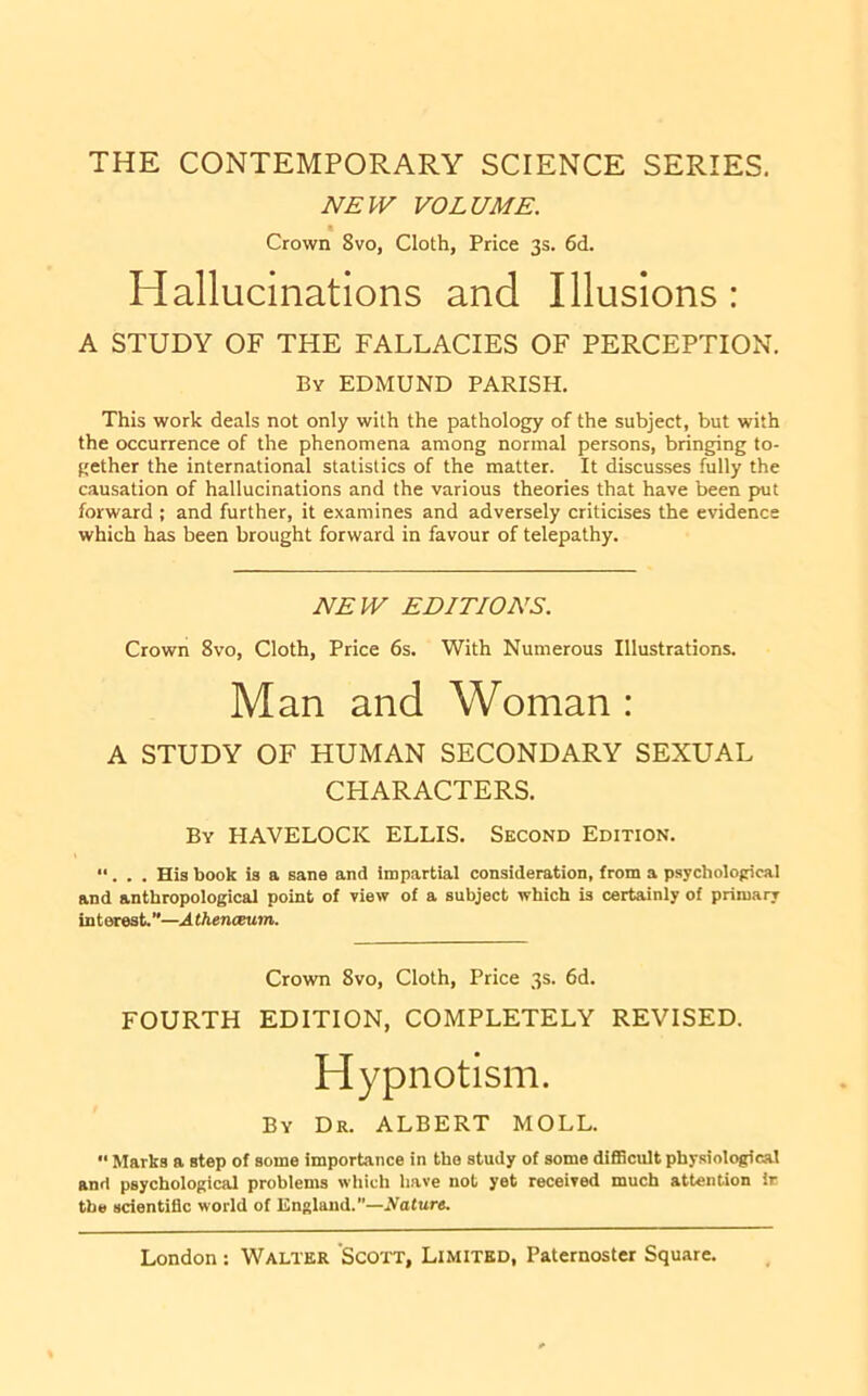 THE CONTEMPORARY SCIENCE SERIES. NEW VOLUME. Crown 8vo, Cloth, Price 3s. 6d. Hallucinations and Illusions : A STUDY OF THE FALLACIES OF PERCEPTION. By EDMUND PARISH. This work deals not only with the pathology of the subject, but with the occurrence of the phenomena among normal persons, bringing to- gether the international statistics of the matter. It discusses fully the causation of hallucinations and the various theories that have been put forward ; and further, it examines and adversely criticises the evidence which has been brought forward in favour of telepathy. NEW EDITIONS. Crown 8vo, Cloth, Price 6s. With Numerous Illustrations. Man and Woman : A STUDY OF HUMAN SECONDARY SEXUAL CHARACTERS. By HAVELOCK ELLIS. Second Edition. “. . . His book is a sane and impartial consideration, from a psychological and anthropological point of view of a subject which is certainly of primary interest.”—Athenceum. Crown 8vo, Cloth, Price 3s. 6d. FOURTH EDITION, COMPLETELY REVISED. Hypnotism. By Dr. ALBERT MOLL. “ Marks a step of some importance in the study of some di£Bcult phy.siological and psychological problems which have not yet received much attention ir the scienti&c world of England.”—Ifature.