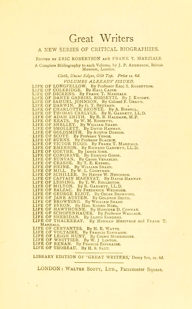 Great Writers A NEW SERIES OF CRITICAL BIOGRAPHIES. Edited by ERIC ROBERTSON anC FRANK T. MARZIALS. A Complete Bibliography to each Volume, by J. P. Anderson, British Museum, London. Cloth, Uncut Edges, Gilt Top, Price ix. td. VOLUMES ALREADY ISSUED. LIFE OF LONGFELLOW. By Professor Eric S. Robertson. LIFE OF COLERIDGE. By Hall Caine. LIFE OF DICKENS. By Frank T. Marzials. LIFE OF DANTE GABRIEL ROSSETTI. By J. Knight. LIFE OF SAMUEL JOHNSON. By Colonel F. Grant. LIFE OF DARWIN. By G. T. Bettany. • LIFE OF CHARLOTTE BRONTE. By A. Birrell. LIFE OF THOMAS CARLYLE. By R. Garnett, LL.D. LIFE OF ADAM SMITH. By R. B. Haldane, M.P. LIFE OF KEATS. By W. M. Rossetti. LIFE OF SHELLEY. By William Sharp. LIFE OF SMOLLETT. By David Hannav. LIFE OF GOLDSMITH. By Austin Dobson. LIFE OF SCOTT. By Professor Yonge. LIFE OF BURNS. By Professor Blackie. LIFE OF VICTOR HUGO. By Frank T. Marzials. LIFE OF EMERSON. By Richard Garnett, LL.D. LIFE OF GOETHE. By James Sime. LIFE OF CONGREVE. By Edmund Gosse. LIFE OF BUNYAN. By Canon Venables. LIFE OF CRABBE. By T. E. Kebbel. LIFE OF HEINE. By William Sharp. LIFE OF MILL. By W. L. Courtney. LIFE OF SCHILLER. By Henry W. Nevinson. LIFE OF CAPTAIN MARRYAT. By David Hannav. LIFE OF LESSING. By T. W. Rolleston. LIFE OF MILTON. By R. Garnett, LL.D. LIFE OF BALZAC. By Frederick Wedmore. LIFE OF GEORGE ELIOT. By Oscar Browning. LIFE OF JANE AUSTEN. By Goldwin Smith. LIFE OF BROWNING. By William Sharp. LIFE OF BYRON. By Hon. Roden Noel. LIFE OF HAWTHORNE. By Moncure D. Conway. LIFE OF SCHOPENHAUER. By Professor Wallace. LIFE OF SHERIDAN. By Lloyd Sanders. LIFE OF THACKERAY. By Herman Merivale and Frank T. Marzials. LIFE OF CERVANTES. By H. E. Watts. LIFE OF VOLTAIRE. By Francis Espinasse. LIFE OF LEIGH HUNT. By Cosmo Monkhouse. LIFE OF WHITTIER. By W. J Linton. LIFE OF RENAN. By Francis Espinasse. LIFE OF THOREAU. By H. S. Salt. LIBRARY EDITION OF 'GREAT WRITERS,' Demy 8vo, js. 6d.