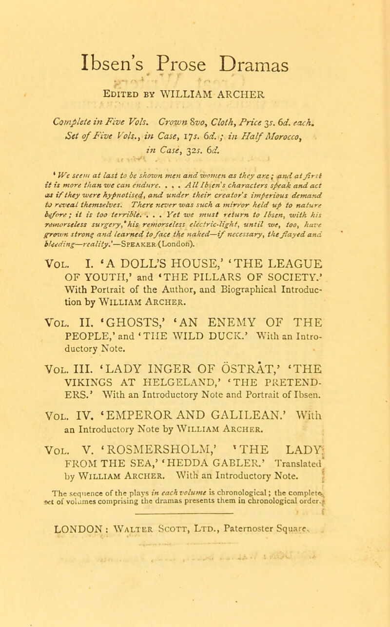 Ibsens Prose Dramas Edited by WILLIAM ARCHER Complete in Five Voh. Crown %vo^ Clothy Price 35-. (yd. each. Set of Five Vols,, in Casey lys. (yd. ; in Half Morocco^ in Casky 325-. (yd. . 1 * We seem at last to be shown men and women as they are; e^iui at first it is more than we can endure. ... All Ibsen's characters speak and act as if they were hypnotisedt afid tender their creator’s imperious dema^id to reveal themselves. There never was such a mirror held up to nature he/ore; it is too terrible. . . • Yet we must return to /bsen^ with his Tovnorseless surgery^his remorseless electricdight^ until wty iooy have gro7vn strong and learned to face the naked—if necessary^ the fiayed and bleeding—reality,’—Speaker (London), VoL. I. ‘A DOLL’S HOUSE,’ ‘THE LEAGUE OF YOUTH,’ and ‘THE PILLARS OF SOCIETY.’ With Portrait of the Author, and Biographical Introduc- tion by William Archer. VoL. II. ‘GHOSTS,’ ‘AN ENEMY OF THE PEOPLE,’ and ‘THE WILD DUCK.’ With an Intro- ductory Note. VoL. III. ‘LADY INGER OF OSTRAT,’ ‘THE VIKINGS AT HELGELAND,’ ‘THE PRETEND- ERS.’ With an Introductory Note and Portrait of Ibsen. VoL. IV. ‘EMPEROR AND GALILEAN.’ With an Introductory Note by William Archer. VoL. V. ‘ROSMERSHOLM,’ ‘THE LADY: FROM THE SEA,’ ‘HEDDA GABLER.’ Translated* by William Archer, With an Introductory Note. \ The sequence of the plays in each relume is chronological; the complete^ set of voUmes comprising the dramas presents them in chronological order.|s