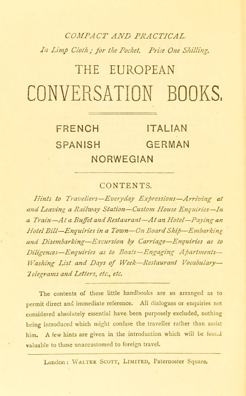 COMPACT AND PRACTICAL. In Limp Cloih ; for the Pocket. Price One Shilling. THE EUROPEAN CONVERSATION BOOKS, Hints to Travellers—Everyday Expressions—Arriving at and Leaving a Railway Station—Custom House Enquiries—Jn a Train—A t a Buffet and Restaurant—A t an Hotel—Paying an Hotel Bill—Enquiries in a Town—On Board Ship—Embarking and Disembarking—Excursion by Carriage—Enquiries as to Diligences—Enquiries as to Boats—Engaging Apartments— Washing List and Days of Week—Restaurant Vocabulary— 1 elegrams and Letters., etc., etc. The contents of these little handbooks are so arranged as to permit direct and immediate reference. All dialogues or enquiries not considered absolutely essential have-been purposely excluded, nothing being introduced which might confuse the traveller rather than assist him. A few hints are given in the introduction which will be loui.J valuable to those unaccustomed to foreign travel. FRENCH SPANISH ITALIAN GERMAN NORWEGIAN CONTENTS.