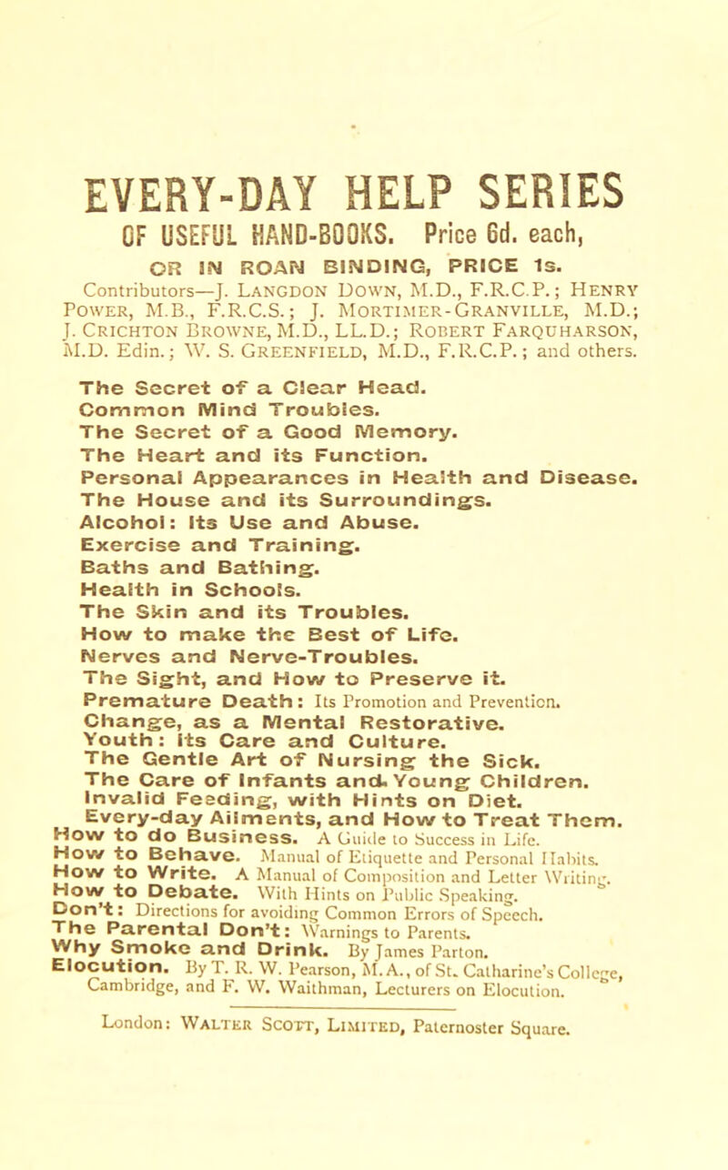 EVERY-DAY HELP SERIES OF USEFUL HAND-BOOKS. Price 6d. each, OR ROAN BINDING, PRICE Is. Contributors—J. Langdon Down, M.D., F.R.C.P.; Henry Power, M.B., F.R.C.S.; J. Mortimer-Granville, M.D.; J. Crichton Browne, M.D., LL.D.; Robert Farquharson, Edin.; W. S. GREENFIELD, M.D., F.R.C.P.; and others. The Secret of a Clear Head. Common Mind Troubles. The Secret of a Good Memory. The Heart and its Function. Personal Appearances in Health and Disease. The House and its Surrounding^s. Alcohol: Its Use and Abuse. Exercise and Training. Baths and Bathing. Health in Schools. The Skin and its Troubles. How to make the Best of Life. Nerves and Nerve-Troubles. The Sight, and How to Preserve it. Premature Death: Its Promotion and Prevention. Change, as a Mental Restorative. Youth: Its Care and Culture. The Gentle Art of Nursing the Sick. The Care of Infants and. Young Children, invalid Feeding, with Hints on Diet. Every-day Ailments, and How to Treat Them. How to do Business. A Guide to Success in Life. How to Behave. Manual of Etiquette and Personal Habits. How to Write. A Manual of Composition and Letter Writin'*. How to Debate. With Hints on Public .Speaking. ^ori’t: Directions for avoiding Common Errors of Speech. The Parental Don’t: Warnings to Parents. Why Smoke and Drink. By James Parton. Elocution. By T. R. W. Pearson, M. A., of St. Catharine’s College, Cambridge, and F. W. Waithman, Lecturers on Elocution,