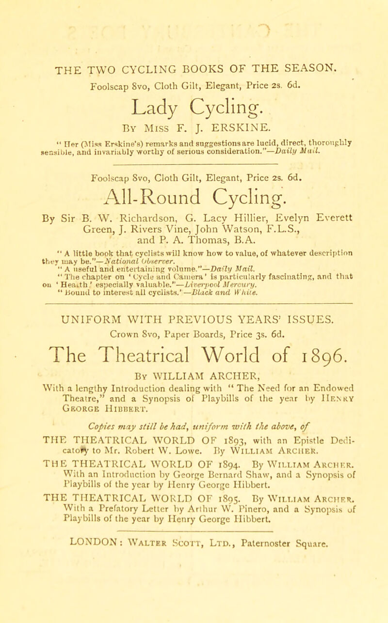 THE TWO CYCLING BOOKS OF THE SEASON. Foolscap 8vo, Cloth Gilt, Elegant, Price 2s. 6d. Lady Cycling. By Miss F. J. ERSKINE. “ Her (Miss Erskine’s) remarks and suggestions are lucid, direct, thoroughly sensible, and invariably worthy of serious consideration.”—Daily Mail. Foolscap Svo, Cloth Gilt, Elegant, Price 2s. 6d. All-Round Cycling. By Sir B. W. Richardson, G. Lacy Hillier, Evelyn Everett Green, J. Rivers Vine, John Watson, F.L.S., and P. A. Thomas, B.A. '■ A little book that cyclists will know how to value, of whatever description they may be.”—National Obnerver. “ A useful and entertaining volume.”—Daily Mail. “ The chapter on ‘ Cycle and Camera' is particularly fascinating, and that ou ‘ Hearth ’ especially valuable.”—Livei'ponl Mercury. “ Hound to interest all cyclists.’ —Dlack and While. UNIFORM WITH PREVIOUS YEARS’ ISSUES. Crown Svo, Paper Boards, Price 3s. 6d, The Theatrical World of 1896. By WILLIAM ARCHER, With a lengthy Introduction dealing with “ The Need for an Endowed Theatre,” and a Synopsis of Playbills of the year by IIe.nry George Hibbkrt. Copies may still be had, uniform with the above, of THE THEATRICAL WORLD OF 1893, with an Epistle Dedi- cate*^’ to Mr. Robert W. Lowe. By William Archer. THE THEATRICAL WORLD OF 1S94. By William Archer. With an Introduction by George Bernard Shaw, and a Synopsis of Playbills of the year by Henry George Hibbert. THE THEATRICAL WORLD OF 1895. By William Archer. With a Prefatory Letter by Arthur W. Pinero, and a Synopsis of Playbills of the year by Henry George Hibbert.