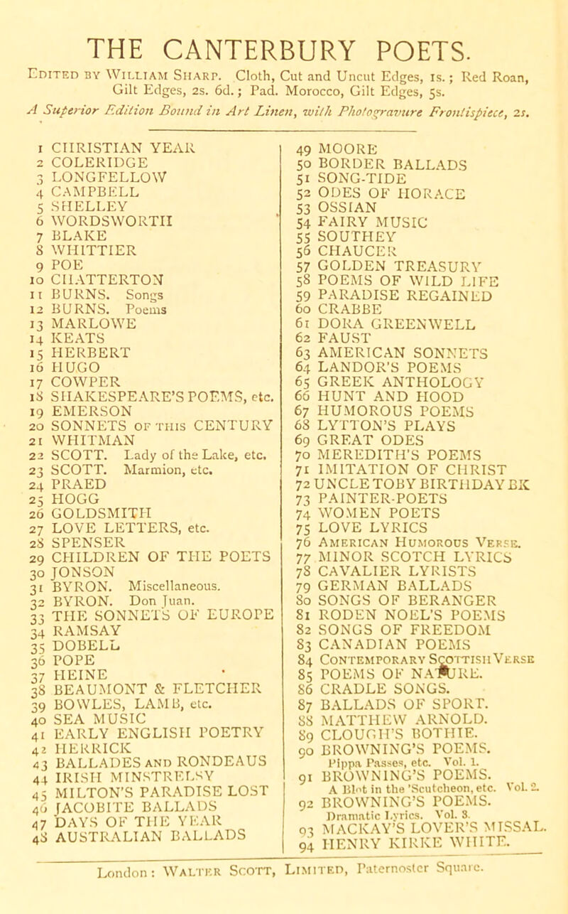 THE CANTERBURY POETS. Edited by William Sharp. Cloth, Cut and Uncut Edges, is.; Red Roan, Gilt Edges, 2s. 6d. j Pad. Morocco, Gilt Edges, 5s. A SupeHor Edition Bound in Art Linen, with Photogravure Frontispiece, zs. 1 CHRISTIAN YExVR 2 COLERIDGE -5 LONGFELLOW 4 CAMPBELL 5 SHELLEY 6 WORDSWORTH 7 BLAKE 8 WHITTIER 9 POE 10 CILYTTERTON 11 BURNS. Songs 12 BURNS. Poems 13 MARLOWE 14 KEATS 15 HERBERT 16 HUGO 17 COWPER 18 SHAKESPE.YRE’S POEMS, etc. 19 EMERSON 20 SONNETS OF THIS CENTURY 21 WHITMAN 22 SCOTT. Lady of the Lake, etc. 23 SCOTT. Marmion, etc. 24 PRAED 25 HOGG 26 GOLDSMITH 27 LOVE LETTERS, etc. 28 SPENSER 29 CHILDREN OF TITE POETS 30 JONSON 31 BYRON. Miscellaneous. 32 BYRON. Don Juan. 33 THE SONNETS OF EUROPE 34 RAMSAY 35 DOBELL 36 POPE 37 HEINE 38 BEAUMONT & FLETCHER 39 BOWLES, LAMB, etc. 40 SEA MUSIC 41 EARLY ENGLISH POETRY 42 HERRICK 43 BALLADES AND RONDEAUS 44 IRISH MINSTRELSY 45 MILTON’S PARADLSELOST 46 fACOBITE BALLADS 47 DAYS OF THE YEAR 48 AUSTRALIAN BALLADS 49 MOORE 50 BORDER BALLADS 51 SONG-TIDE 52 ODES OF HORACE 53 OSSIAN 54 FAIRY MUSIC 55 SOUTHEY 56 CITAUCER 57 GOLDEN TREASURY 58 POEMS OF WILD LIFE 59 PARADISE REGAINED 60 CRABBE 61 DORA GREEN WELL 62 FAUST 63 AMERICAN SONNETS 64 LANDOR’S POEMS 65 GREEK ANTHOLOGY 66 HUNT AND PIOOD 67 HUMOROUS POEMS 68 LYTTON’S PLAYS 69 GREAT ODES 70 MEREDITH’S POEMS 71 IMITATION OF CHRIST 72 UNCLE TOBY BIRTHDAY BK 73 PAINTER-POETS 74 WOMEN POETS 75 LOVE LYRICS 76 American Humorous Ver.se. 77 MINOR SCOTCH LYRICS 78 CAVALIER LYRISTS 79 GERMAN BALLADS So SONGS OF BER.ANGER 81 RODEN NOEL’S POEMS 82 SONGS OF FREEDOM 83 CANADIAN POEMS 84 Contemporary SraiTisnVerse 85 POEMS OF NAWIRE. 86 CRADLE SONGS. 87 B.YLLADS OF SPORT. 88 MATTHEW ARNOLD. 89 CLOUCirS BOTHIE. 90 BROWNING’S POEMS. Pippa Passe.s, etc. Vol. 1. 91 BROWNING’S POEMS. A Blot in the ’Scutcheon, etc. Vol. 2. 92 BROWNING’S POEMS. Dramatic I.vrics. Vol. 8. 93 MACKAY’S LOVER’S MLSSAL. 94 HENRY KIRKE WHITE.