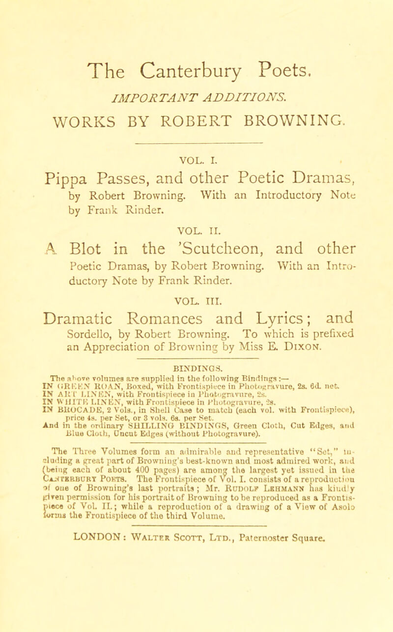 IMPORTANT ADDITIONS. WORKS BY ROBERT BROWNING. VOL. I. Pippa Passes, and other Poetic Dramas, by Robert Browning. With an Introductory Note by Frank Rinder. VOL. II. A. Blot in the ’Scutcheon, and other Poetic Dramas, by Robert Browning. With an Intro- ductory Note by Frank Rinder. VOL. TIL Dramatic Romances and Lyrics; and Sordello, by Robert Browning. To which is prefixed an Appreciation of Browning by Miss E. Dixon. BINDINGS. Tlie at'ovp volnmes are supplied in the following Bindings :— IN ORI-'.K.V UU.\N, Boxed, with b'ronti.spiece in Photognivure, 2s. 6(L net. IN Alt r I.INHN, with Frontispiece in Photogrivnre, 2.s. IN WUITF. I.INEN, with Frontispiece in Photogravure, 2s. IN BltOCADE, 2 Vola., in Shell Case to match (each vol. with Frontispiece), price 4s. per Set, or 3 vols. 6s. per Set. And in the ordinary SUII.HNO BINDINGS, Green Cloth, Cut Edges, and Blue Cloth, Uncut Edges (without Photogravure). Tlie Three Volumes form an admirahle and repre.sentative “Set,” ui- eluiiing a great part of Browning’s best-known and most admired work, and ^ing each of about 400 pages) are among the largest yet issued in the CAftrBRBURT PoCTS. The Frontispiece of Vol. I. consists of a reproduction of one of Browning’s last portraits ; Mr. Budolf Lbhmann has kiud'y given permission for his portrait of Browning to be reproduced as a Frontis- piece of Vol. II.; while a reproduction of a drawing of a View of Asolo forms the Frontispiece of the third Volume.