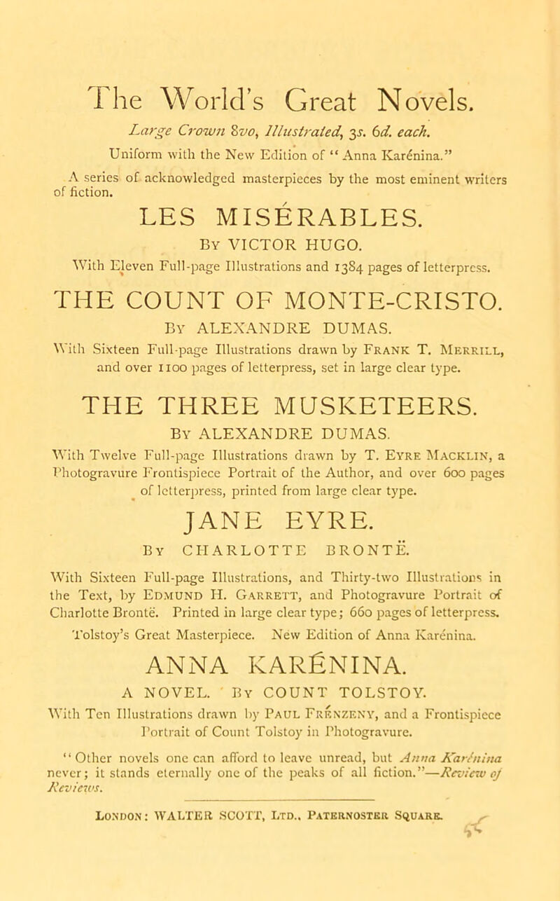 1 he WGrid’s Great N ovels. Large Crown Zvo^ Illustrated, y. 6d. each. Uniform with the New Edition of “ Anna Karenina.” A series of acknowledged masterpieces by the most eminent writers of fiction. LES MISERABLES. By victor HUGO. With Eleven Full-page Illustrations and 13S4 pages of letterprc.ss. THE COUNT OF MONTE-CRISTO. By ALEX.ilNDRE DUMAS. With Sixteen Full-page Illustrations drawn by Frank T. Merrill, and over 1100 pages of letterpress, set in large clear type. THE THREE MUSKETEERS. By ALEXANDRE DUMAS. With Twelve Full-page Illustrations drawn by T. Eyre ^Iacklin, a Photogravure Frontispiece Portrait of the Author, and over 600 pages of letterpress, printed from large clear type. JANE EYRE. By charlotte BRONTE. With Sixteen I'ull-page Illustrations, and Thirty-two Illustrations in the Text, by Ed.mund H. G.arrett, and Photogravure Portrait of Charlotte Bronte. Printed in large clear type; 660 pages of letterpress. Tolstoy’s Great Masterpiece. New Edition of Anna Karenina. ANNA KARfiNINA. A NOVEL. • By COUNT TOLSTOY. With Ten Illustrations drawn by Paul Frenzeny, and a Frontispiece Portrait of Count Tolstoy in Photogravure. “Other novels one c.an afford to leave unread, but Anna Karhiina never; it stands eternally one of the peaks of all fiction.”—Review oj Reviews.