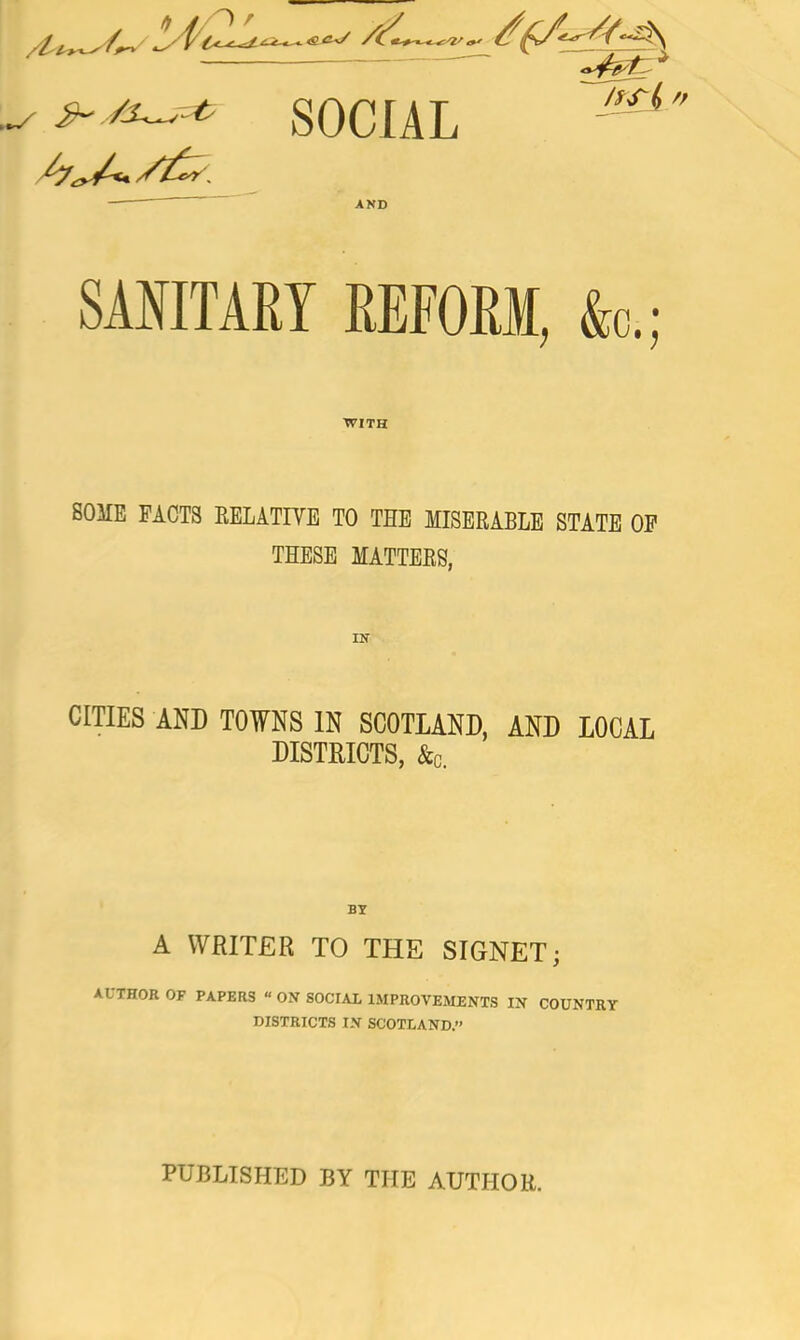 <04^/ 4^' V ' 7lt^ SOCIAL AND SANITARY REFORM, fa.; WITH SOME PACTS RELATIVE TO THE MISERABLE STATE OP THESE MATTERS, IN CITIES AND TOWNS IN SCOTLAND, AND LOCAL DISTRICTS, &c. A WRITER TO THE SIGNET; AUTHOR OF PAPERS “ ON SOCIAL IMPROVEMENTS IN COUNTRY DISTRICTS IN SCOTLAND.” PUBLISHED BY THE AUTHOR.