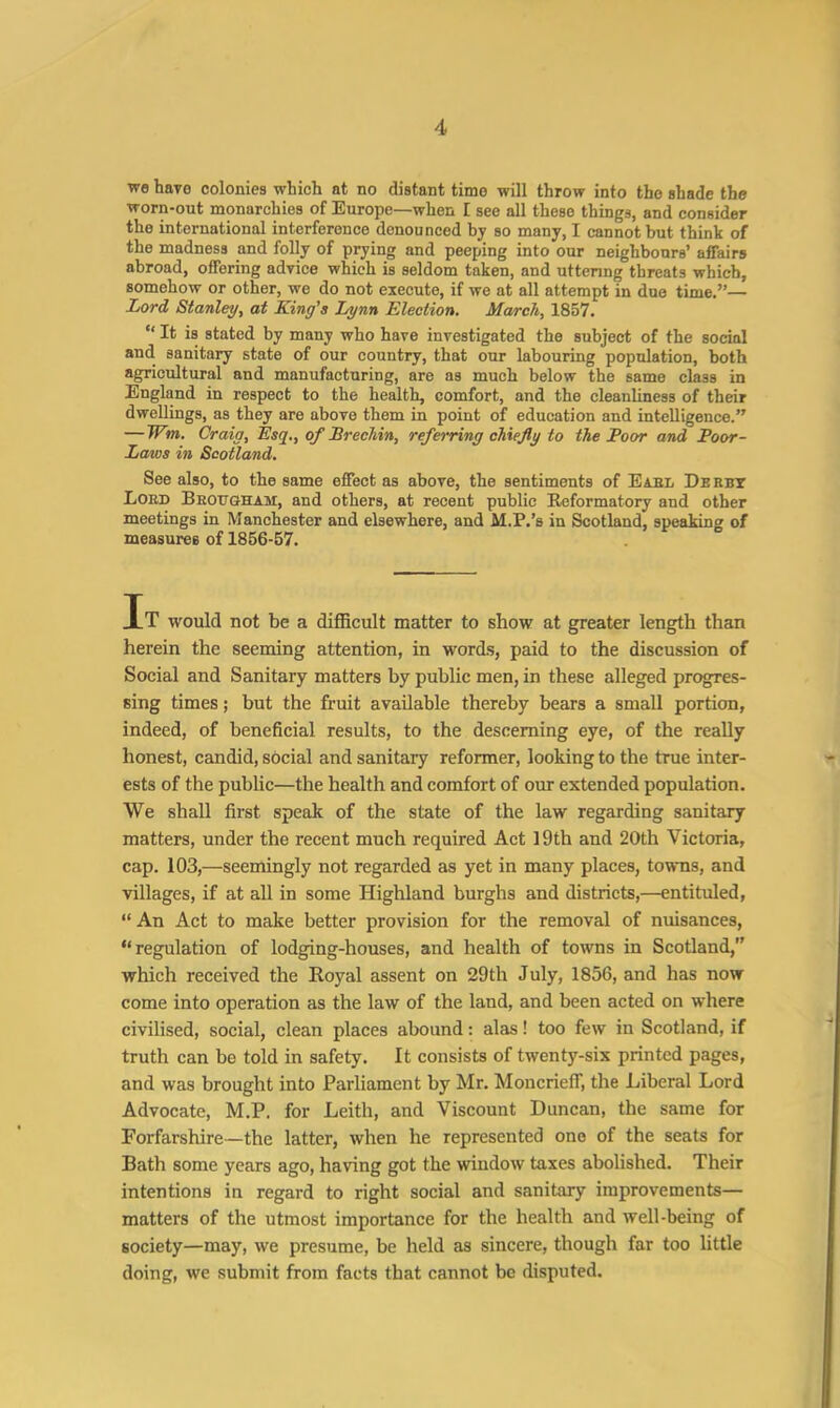 we Wo colonies which at no distant time will throw into the shade the worn-out monarchies of Europe—when I see all these things, and consider the international interference denounced by so many, I cannot but think of the madness and folly of prying and peeping into our neighbours’ affairs abroad, offering advice which is seldom taken, and uttering threats which, somehow or other, we do not execute, if we at all attempt in due time.”—■ Lord Stanley, at King's Lynn Election. March, 1857. “ It is stated by many who have investigated the subject of the social and sanitary state of our country, that our labouring population, both agricultural and manufacturing, are as much below the same class in England in respect to the health, comfort, and the cleanliness of their dwellings, as they are above them in point of education and intelligence.” — Wm. Craig, Esq., of Brechin, referring chiefly to the Poor and Poor- Laws in Scotland. See also, to the same effect as above, the sentiments of Earl Derby Lord Brougham, and others, at recent public Reformatory and other meetings in Manchester and elsewhere, and M.P.’s in Scotland, speaking of measures of 1856-57. It would not be a difficult matter to show at greater length than herein the seeming attention, in words, paid to the discussion of Social and Sanitary matters by public men, in these alleged progres- sing times; but the fruit available thereby bears a small portion, indeed, of beneficial results, to the desceming eye, of the really honest, candid, social and sanitary reformer, looking to the true inter- ests of the public—the health and comfort of our extended population. We shall first speak of the state of the law regarding sanitary matters, under the recent much required Act 19th and 20th Victoria, cap. 103,—seemingly not regarded as yet in many places, towns, and villages, if at all in some Highland burghs and districts,—entituled, “ An Act to make better provision for the removal of nuisances, “regulation of lodging-houses, and health of towns in Scotland, which received the Royal assent on 29th July, 1856, and has now come into operation as the law of the land, and been acted on where civilised, social, clean places abound: alas! too few in Scotland, if truth can be told in safety. It consists of twenty-six printed pages, and was brought into Parliament by Mr. Moncrieff, the Liberal Lord Advocate, M.P. for Leith, and Viscount Duncan, the same for Forfarshire—the latter, when he represented one of the seats for Bath some years ago, having got the window taxes abolished. Their intentions in regard to right social and sanitary improvements— matters of the utmost importance for the health and well-being of society—may, we presume, be held as sincere, though far too little doing, we submit from facts that cannot be disputed.