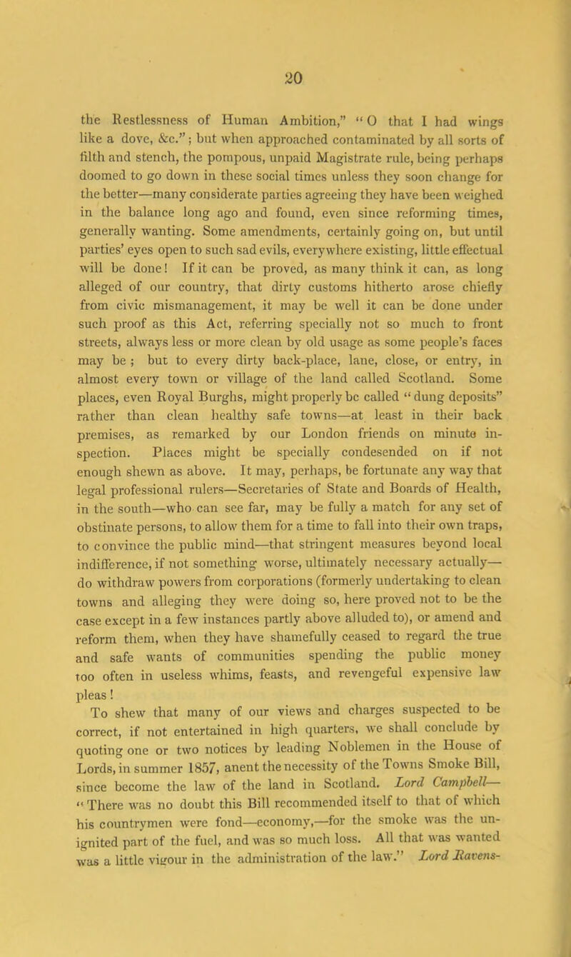 the Restlessness of Human Ambition,” “ 0 that I had wings like a dove, &c.”; but when approached contaminated by all sorts of filth and stench, the pompous, unpaid Magistrate rule, being perhaps doomed to go down in these social times unless they soon change for the better—many considerate parties agreeing they have been weighed in the balance long ago and found, even since reforming times, generally wanting. Some amendments, certainly going on, but until parties’ eyes open to such sad evils, everywhere existing, little effectual will be done! If it can be proved, as many think it can, as long alleged of our country, that dirty customs hitherto arose chiefly from civic mismanagement, it may be well it can be done under such proof as this Act, referring specially not so much to front streets, always less or more clean by old usage as some people’s faces may be ; but to every dirty back-place, lane, close, or entry, in almost every town or village of the land called Scotland. Some places, even Royal Burghs, might properly be called “dung deposits” rather than clean healthy safe towns—at least in their back premises, as remarked by our London friends on minute in- spection. Places might be specially condesended on if not enough shewn as above. It may, perhaps, be fortunate any way that legal professional rulers—Secretaries of State and Boards of Health, in the south—who can see far, may be fully a match for any set of obstinate persons, to allow them for a time to fall into their own traps, to convince the public miud—that stringent measures beyond local indifference, if not something worse, ultimately necessary actually— do withdraw powers from corporations (formerly undertaking to clean towns and alleging they were doing so, here proved not to be the case except in a few instances partly above alluded to), or amend and reform them, when they have shamefully ceased to regard the true and safe wants of communities spending the public money too often in useless whims, feasts, and revengeful expensive law pleas! To shew that many of our views and charges suspected to be correct, if not entertained in high quarters, we shall conclude by quoting one or two notices by leading Noblemen in the House of Lords, in summer 1857, anent the necessity of the Towns Smoke Bill, since become the law of the land in Scotland. Lord Campbell << There was no doubt this Bill recommended itself to that of which his countrymen were fond—economy,—for the smoke was the un- ignited part of the fuel, and was so much loss. All that was wanted was a little vigour in the administration of the law.” Lord Havens-