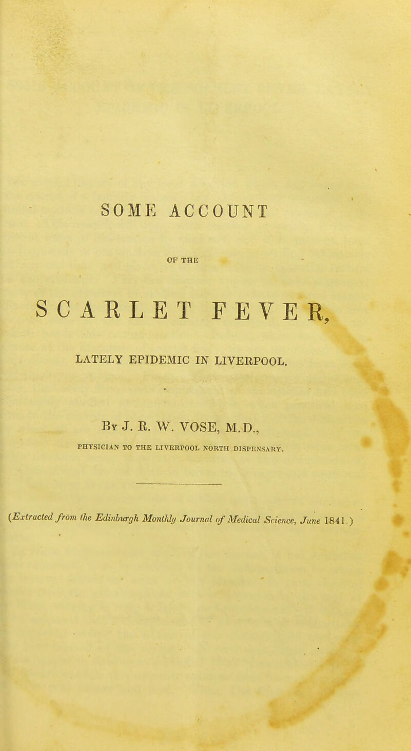 SOME ACCOUNT OF THE SCARLETFEVER, LATELY EPIDEMIC IN LIVERPOOL. By J. n. W. VOSE, M.D., PHYSICIAN TO THE LIVERPOOL NORTH DISPENSARY. {Extracted from the Edinburgh Monthly Journal of Medical Science, June 1841.)