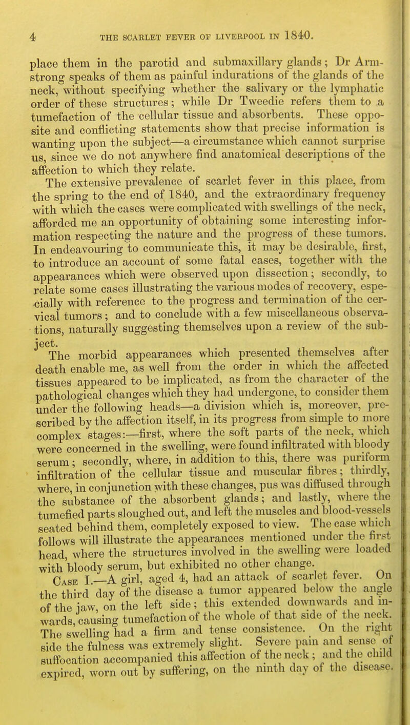 place them in the parotid and submaxillary glands; Dr Arm- strong speaks of them as painful indurations of the glands of the neck, without specifying whether the salivary or the lymphatic order of these structures; while Dr Tweedie refers them to a tumefaction of the cellular tissue and absorbents. These oppo- site and conflicting statements show that precise information is wanting upon the subject—a circumstance which cannot surprise us since we do not anywhere find anatomical descriptions of the affection to which they relate. The extensive prevalence of scarlet fever in this place, from the spring to the end of 1840, and the extraordinary frequency with which the cases were comphcated with swellings of the neck, afforded me an opportunity of obtaining some interesting infor- mation respecting the nature and the progress of these tumors. In endeavouring to communicate this, it may be desirable, first, to introduce an account of some fatal cases, together with the appearances which were observed upon dissection; secondly, to relate some cases illustrating the various modes of recovery, espe- cially with reference to the progress and termination of the cer- vical tumors; and to conclude with a few miscellaneous observa- tions, naturally suggesting themselves upon a review of the sub- ject. The morbid appearances which presented themselves after death enable me, as well from the order in which the affected tissues appeared to be implicated, as from the character of the pathological changes which they had undergone, to consider them under the following heads—a division which is, moreover, pre- scribed by the affection itself, in its progress from simple to more complex stages:—first, where the soft parts of the neck, which were concerned in the swelling, were found infiltrated with bloody serum; secondly, where, in addition to this, there was puriform infiltration of the cellular tissue and muscular fibres; thirdly, where, in conjunction with these changes, pus was diffused through the substance of the absorbent glands; and lastly, where the tumefied parts sloughed out, and left the muscles and blood-vessels seated behind them, completely exposed to view. The case which follows will illustrate the appearances mentioned under the first head, where the structures involved in the swelling were loaded with bloody serum, but exhibited no other change. Case I.—A girl, aged 4, had an attack of scarlet fever. On the third day of the disease a tumor appeared below the angle of the iaw on the left side; this extended downwards and in- wards, causing tumefaction of the whole of that side of the neck The swelling had a firm and tense consistence. On the right side the fulness was extremely slight. Severe pam and sense of suffocation accompanied this affection of the neck; and the child expired, worn out by suffering, on the ninth day of the disease.