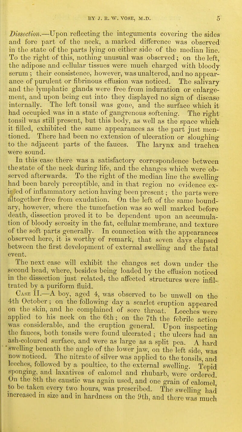 Dissection.—Upon reflecting the integuments covering the sides and fore part of the neck, a marked difference was observed in the state of the parts lying on either side of the median line. To the right of this, nothing unusual was observed; on the left, the adipose and cellular tissues were much charged with bloody- serum ; their consistence, however, was unaltered, and no appear- ance of purulent or fibrinous effiision was noticed. The salivary and the lymphatic glands were free from induration or enlarge- ment, and upon being cut into they displayed no sign of disease internally. The left tonsil was gone, and the surface which it had occupied was in a state of gangrenous softening. The right tonsil was still present, but this body, as well as the space which it filled, exhibited the same appearances as the part just men- tioned. There had been no extension of ulceration or sloughing to the adjacent parts of the fauces. The larynx and trachea were sound. In this case there was a satisfactory correspondence between the state of the neck during life, and the changes which were ob- served afterwards. To the right of the median line the swelling had been barely perceptible, and in that region no evidence ex- is ied of inflammatory action having been present; the parts were altogether free from exudation. On the left of the same bound- ary, however, where the tumefaction was so well marked before death, dissection proved it to be dependent upon an accumula- tion of bloody serosity in the fat, cellular membrane, and texture -of the soft parts generally. In connection with the appearances observed here, it is worthy of remark, that seven days elapsed between the first development of external swelling and the fatal event. The next case will exhibit the changes set down under the second head, where, besides being loaded by the effiision noticed in the dissection just related, the affected structures were infil- trated by a puriform fluid. Case II.—A boy, aged 4, was observed to be unwell on the 4th October; on the following day a scarlet eruption appeared on the skin, and he complained of sore throat. Leeches were applied to his neck on the 6th; on the 7th the febrile action was considerable, and the eruption general. Upon inspecting the fauces, both tonsils were found ulcerated ; the ulcers had an ash-coloured surface, and were as large as a split pea. A hard * swelling beneath the angle of the lower jaw, on the left side, was now noticed. The nitrate of silver was applied to the tonsils' and leeches, followed by a poultice, to the external swelling. Tepid sponging, and laxatives of calomel and rhubarb, were ordered. On the 8th the caustic was again used, and one grain of calomel* to be taken every two hours, was prescribed. The swelling had mcreased in size and in hardness on the 9th, and there was much
