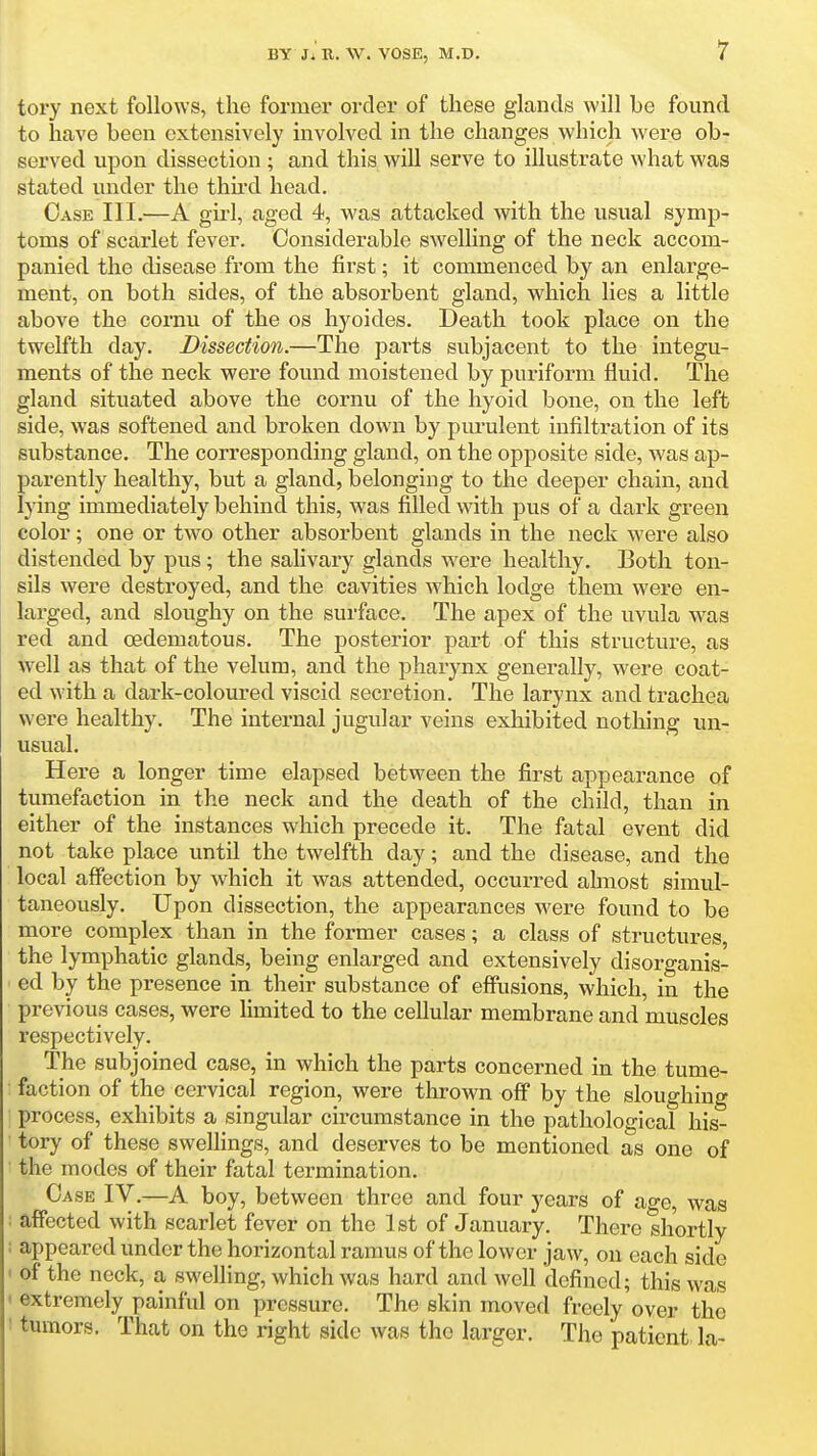 tory next follows, the former order of these glands will be found to have been extensively involved in the changes which were ob- sei'ved upon dissection ; and this will serve to illustrate what was stated under the thh-d head. Case III.—A girl, aged 4, was attacked with the usual symp- toms of scarlet fever. Considerable swelling of the neck accom- panied the disease from the first; it commenced by an enlarge- ment, on both sides, of the absorbent gland, which lies a little above the cornu of the os hyoides. Death took place on the twelfth day. Dissection.—The parts subjacent to the integu- ments of the neck were found moistened by puriform fluid. The gland situated above the cornu of the hyoid bone, on the left side, was softened and broken down by pm'ulent infiltration of its substance. The corresponding gland, on the opposite side, was ap- parently healthy, but a gland, belonging to the deeper chain, and lying immediately behind this, was filled with pus of a dark green color; one or two other absorbent glands in the neck were also distended by pus; the salivary glands were healthy. Both ton- sils were destroyed, and the cavities which lodge them were en- larged, and sloughy on the surface. The apex of the uvula was red and cedematous. The posterior part of this structure, as well as that of the velum, and the pharynx generally, were coat- ed with a dark-coloured viscid secretion. The larynx and trachea were healthy. The internal jugular veins exhibited nothing un- usual. Here a longer time elapsed between the first appearance of tumefaction in the neck and the death of the child, than in either of the instances which precede it. The fatal event did not take place until the twelfth day; and the disease, and the local affection by which it was attended, occurred ahnost simul- taneously. Upon dissection, the appearances were found to be more complex than in the former cases; a class of structures, the lymphatic glands, being enlarged and extensively disorganis- ed by the presence in their substance of effiisions, which, in the previous cases, were Kmited to the cellular membrane and muscles respectively. The subjoined case, in which the parts concerned in the tume- faction of the cervical region, were thrown off by the sloughing process, exhibits a singular circumstance in the pathological his- tory of these swelhngs, and deserves to be mentioned as one of the modes of their fatal termination. Case IV,—A boy, between three and four years of age, was : affected with scarlet fever on the 1st of January. There shortly ; appeared under the horizontal ramus of the lower jaw, on each side ' of the neck, a swelling, which was hard and well defined; this was ' extremely painful on pressure. The skin moved freely over the I tumors. That on the right side was the larger. The patient la-