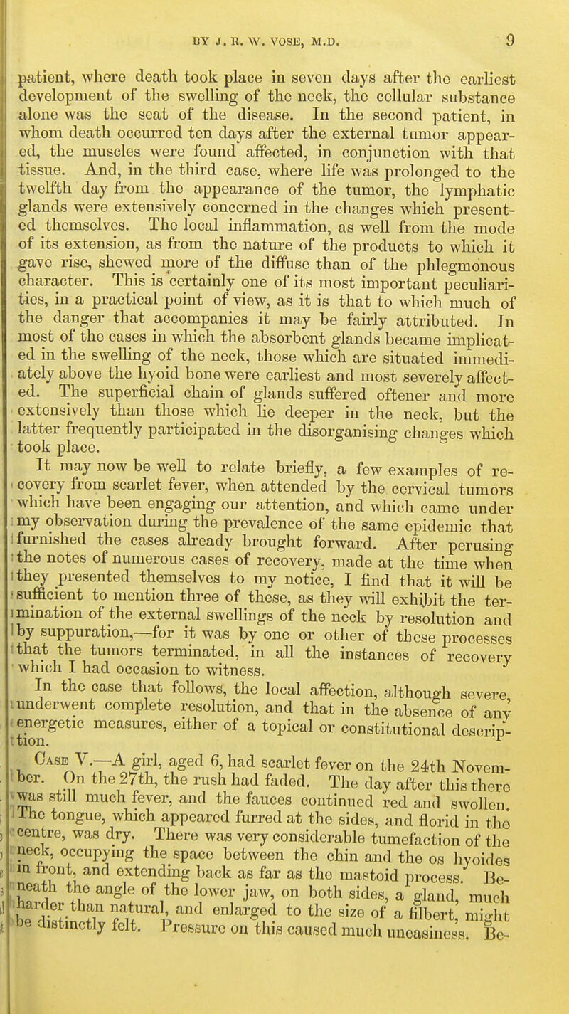 patient, where death took place in seven days after the earliest development of the swelling of the neck, the cellular substance alone was the seat of the disease. In the second patient, in whom death occurred ten days after the external tumor appear- ed, the muscles were found affected, in conjunction with that tissue. And, in the third case, where life was prolonged to the twelfth day from the appearance of the tumor, the lymphatic glands were extensively concerned in the changes which present- ed themselves. The local inflammation, as well from the mode of its extension, as from the nature of the products to which it gave rise, shewed more of the diffuse than of the phlegmonous character. This is certainly one of its most important peculiari- ties, in a practical point of view, as it is that to which much of the danger that accompanies it may be fairly attributed. In most of the cases in which the absorbent glands became implicat- ed in the swelling of the neck, those which are situated immedi- ately above the hyoid bone were earliest and most severely affect- ed. The superficial chain of glands suffered oftener and more extensively than those which lie deeper in the neck, but the latter frequently participated in the disorganising changes which took place. It may now be well to relate briefly, a few examples of re- ' covery from scarlet fever, when attended by the cervical tumors which have been engaging our attention, and which came under ;my observation during the prevalence of the same epidemic that ifm-nished the cases already brought forward. After perusino- ; the notes of numerous cases of recovery, made at the time when 'they presented themselves to my notice, I find that it wiU be sufficient to mention three of these, as they will exhibit the ter- mination of the external swellings of the neck by resolution and I by suppuration,—for it was by one or other of these processes ithat the tumors terminated, in all the instances of recovery which I had occasion to witness. In the case that follows, the local affection, although severe I underwent complete resolution, and that in the absence of any . energetic measures, either of a topical or constitutional descrip- ttion. ^ Case V.—A girl, aged 6, had scarlet fever on the 24th Novem- l ber. On the 27th, the rush had faded. The day after this there \ was still much fever, and the fauces continued red and swollen i ihe tongue, which appeared furred at the sides, and florid in the 0 centre, was dry. There was very considerable tumefaction of the rneck, occupymg the space between the chin and the os hyoides nn front, and extending back as far as the mastoid process Be- nneath the angle of the lower jaw, on both sides, a gland much Jbe^Jin iT Tu''!^''^ ^^^^^ '''' ^ filbert; might bbe distinctly felt. Pressure on this caused much uneasiness. Be-
