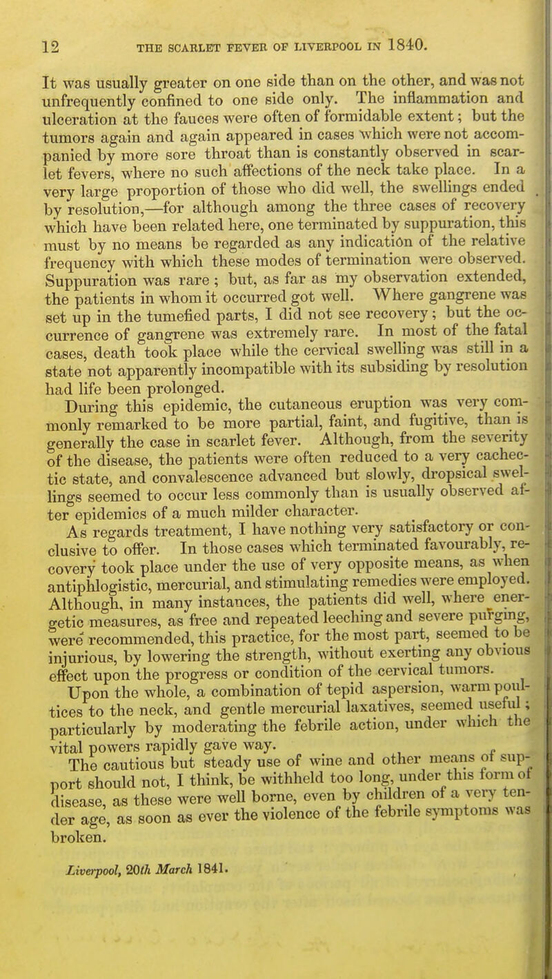 It was usually greater on one side than on the other, and was not unfrequently confined to one side only. The inflammation and ulceration at the fauces were often of formidable extent; but the tumors again and again appeared in cases ^vhich were not accom- panied by more sore throat than is constantly observed in scar- let fevers, where no such affections of the neck take place. In a very large proportion of those who did well, the swellings ended _ by resolution,—for although among the three cases of recovery which have been related here, one terminated by suppuration, this must by no means be regarded as any indication of the relative frequency with which these modes of termination were observed. Suppuration was rare ; but, as far as my observation extended, the patients in whom it occurred got well. Where gangrene was set up in the tumefied parts, I did not see recovery; but the oc- currence of gangrene was extremely rare. In most of the fatal cases, death took place while the cervical swelling was still in a state not apparently incompatible with its subsiding by resolution had life been prolonged. During this epidemic, the cutaneous eruption was very com- monly remarked to be more partial, faint, and fugitive, than is generally the case in scarlet fever. Although, from the seventy of the disease, the patients were often reduced to a very cachec- tic state, and convalescence advanced but slowly, dropsical swel- lings seemed to occur less commonly than is usually observed af- ter epidemics of a much milder character. As regards treatment, I have nothing very satisfactory or con- clusive to offer. In those cases which terminated favourably, re- covery took place under the use of very opposite means, as when antiphlogistic, mercurial, and stimulating remedies were employed. Although, in many instances, the patients did well, where ener- getic measures, as free and repeated leeching and severe pu!-gmg, were recommended, this practice, for the most part, seemed to be injurious, by lowering the strength, without exerting any obvious effect upon the progress or condition of the cervical tumors. Upon the whole, a combination of tepid aspersion, warm poul- tices to the neck, and gentle mercurial laxatives, seemed useful; particularly by moderating the febrile action, under which the vital powers rapidly gave way. The cautious but steady use of wine and other means ot sup- port should not, I think, be withheld too long under this form of disease, as these were well borne, even by children of a very ten- der age, as soon as ever the violence of the febrile symptoms was broken. Liverpool, Wih March ]6il'