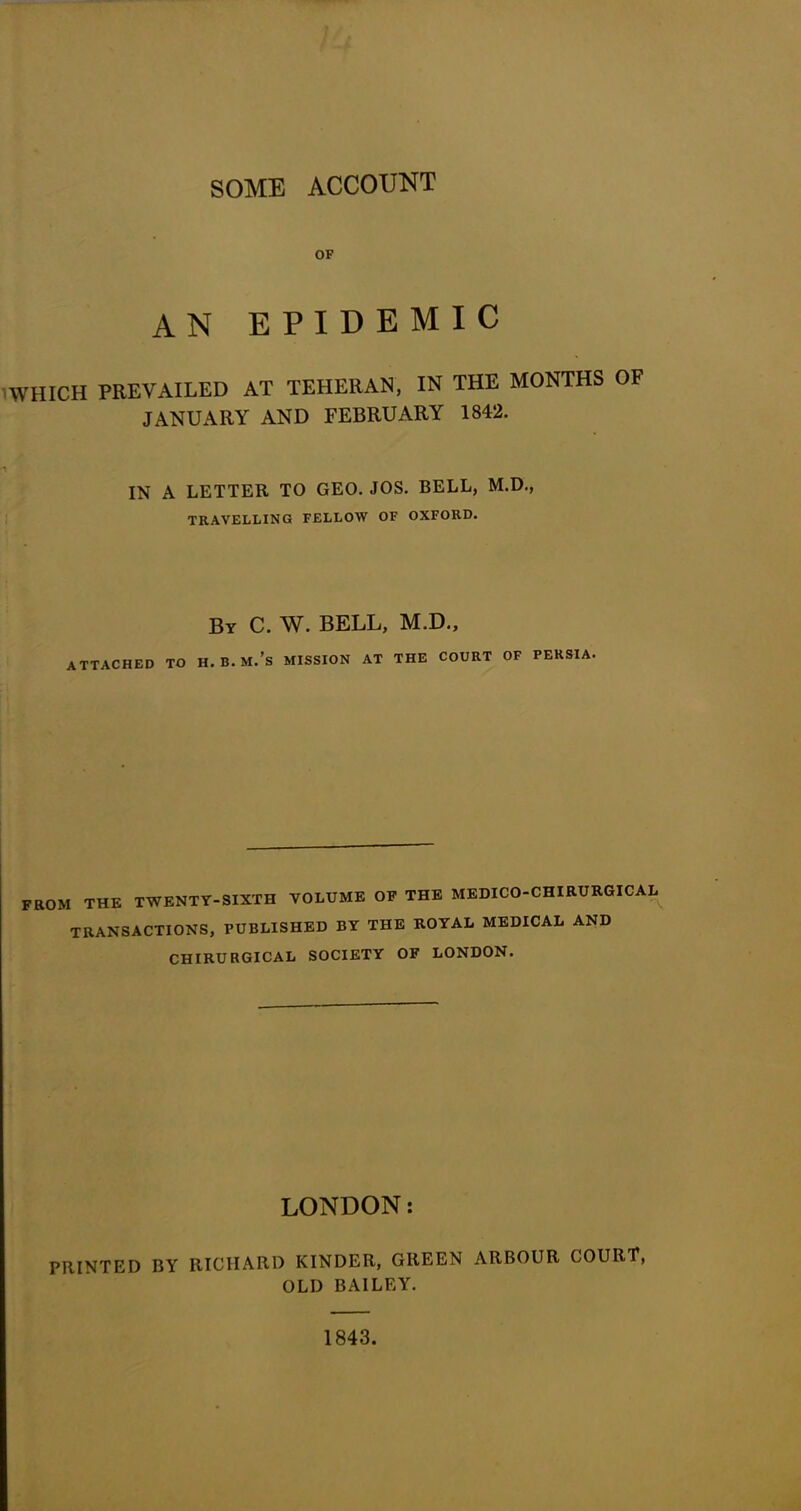 SOME ACCOUNT OF AN EPIDEMIC WHICH PREVAILED AT TEHERAN, IN THE MONTHS OF JANUARY AND FEBRUARY 1842. IN A LETTER TO GEO. JOS. BELL, M.D., TRAVELLING FELLOW OF OXFORD. By C. W. BELL, M.D., ATTACHED TO H.B.M.’s MISSION AT THE COURT OF PERSIA. FROM THE TWENTY-SIXTH VOLUME OF THE MEDICO-CHIRURGICAL TRANSACTIONS, PUBLISHED BY THE ROYAL MEDICAL AND CHIRU RGICAL SOCIETY OF LONDON. LONDON: PRINTED BY RICHARD KINDER, GREEN ARBOUR COURT, OLD BAILEY. 1843.