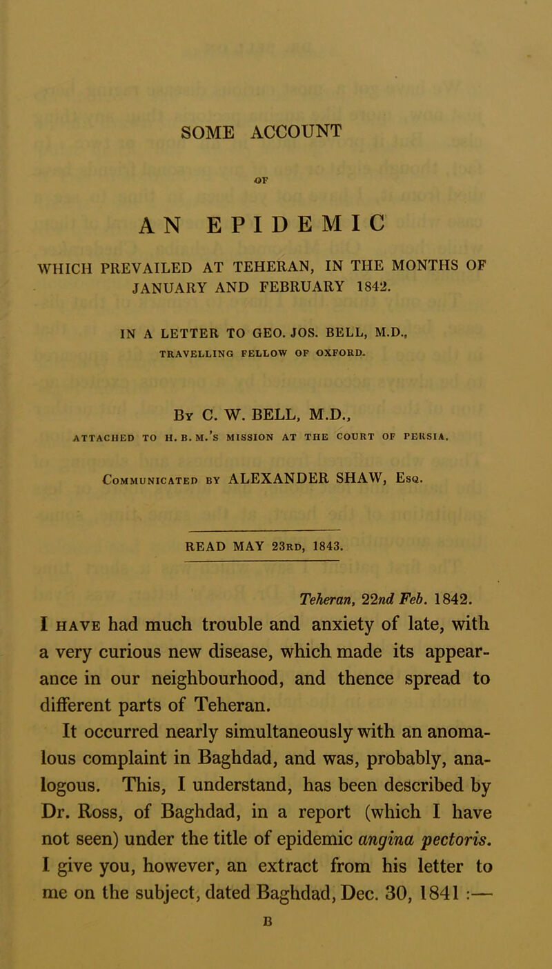 OF AN EPIDEMIC WHICH PREVAILED AT TEHERAN, IN THE MONTHS OF JANUARY AND FEBRUARY 1842. IN A LETTER TO GEO. JOS. BELL, M.D., TRAVELLING FELLOW OF OXFORD. Bv C. W. BELL, M.D., ATTACHED TO H. B. M.’s MISSION AT THE COURT OF PERSIA. Communicated by ALEXANDER SHAW, Esq. READ MAY 23rd, 1843. Teheran, 22nd Feb. 1842. I have had much trouble and anxiety of late, with a very curious new disease, which made its appear- ance in our neighbourhood, and thence spread to different parts of Teheran. It occurred nearly simultaneously with an anoma- lous complaint in Baghdad, and was, probably, ana- logous. This, I understand, has been described by Dr. Ross, of Baghdad, in a report (which I have not seen) under the title of epidemic angina pectoris. I give you, however, an extract from his letter to me on the subject, dated Baghdad, Dec. 30, 1841 :— B