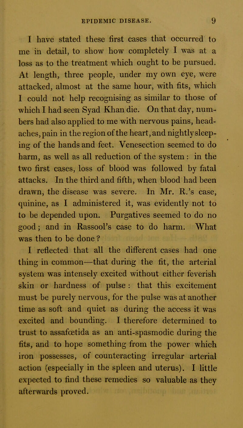 I have stated these first cases that occurred to me in detail, to show how completely I was at a loss as to the treatment which ought to be pursued. At length, three people, under my own eye, were attacked, almost at the same hour, with fits, which I could not help recognising as similar to those of which I had seen Syad Khan die. On that day, num- bers had also applied to me with nervous pains, head- aches, pain in the region of the heart, and nightly sleep- ing of the hands and feet. Venesection seemed to do harm, as well as all reduction of the system : in the two first cases, loss of blood was followed by fatal attacks. In the third and fifth, when blood had been drawn, the disease was severe. In Mr. R.’s case, quinine, as I administered it, was evidently not to to be depended upon. Purgatives seemed to do no good; and in Rassool’s case to do harm. What was then to be done ? I reflected that all the different cases had one thing in common—that during the fit, the arterial system was intensely excited without either feverish skin or hardness of pulse : that this excitement must be purely nervous, for the pulse was at another time as soft and quiet as during the access it was excited and bounding. I therefore determined to trust to assafcetida as an anti-spasmodic during the fits, and to hope something from the power which iron possesses, of counteracting irregular arterial action (especially in the spleen and uterus). I little expected to find these remedies so valuable as they afterwards proved.