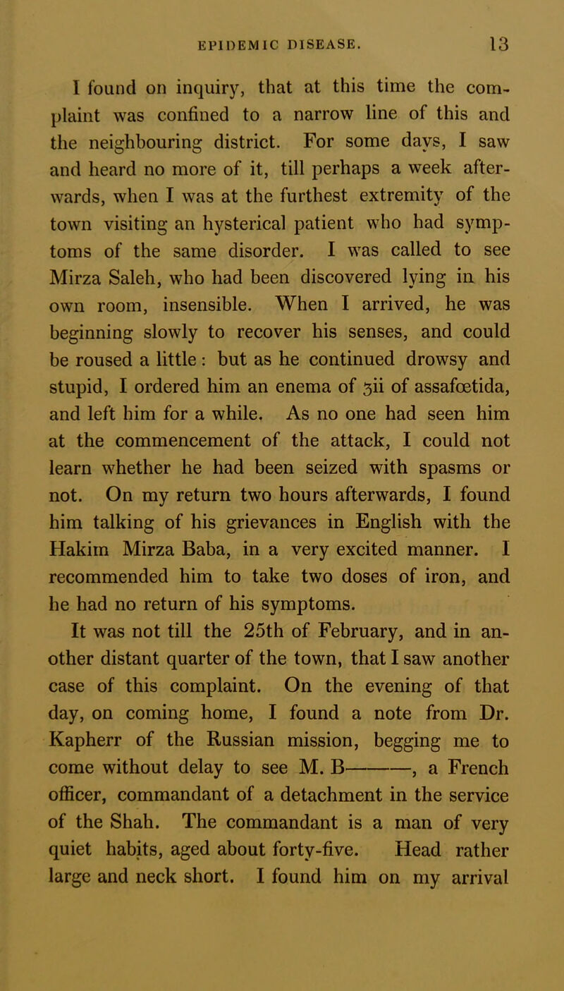 I found on inquiry, that at this time the com- plaint was confined to a narrow line of this and the neighbouring district. For some days, I saw and heard no more of it, till perhaps a week after- wards, when I was at the furthest extremity of the town visiting an hysterical patient who had symp- toms of the same disorder. I was called to see Mirza Saleh, who had been discovered lying in his own room, insensible. When I arrived, he was beginning slowly to recover his senses, and could be roused a little: but as he continued drowsy and stupid, I ordered him an enema of sii of assafcetida, and left him for a while. As no one had seen him at the commencement of the attack, I could not learn whether he had been seized with spasms or not. On my return two hours afterwards, I found him talking of his grievances in English with the Hakim Mirza Baba, in a very excited manner. I recommended him to take two doses of iron, and he had no return of his symptoms. It was not till the 25th of February, and in an- other distant quarter of the town, that I saw another case of this complaint. On the evening of that day, on coming home, I found a note from Dr. Kapherr of the Russian mission, begging me to come without delay to see M. B , a French officer, commandant of a detachment in the service of the Shah. The commandant is a man of very quiet habits, aged about forty-five. Head rather large and neck short. I found him on my arrival