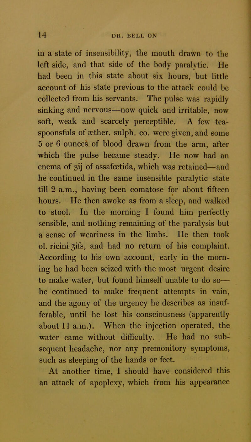 in a state of insensibility, the mouth drawn to the left side, and that side of the body paralytic. He had been in this state about six hours, but little account of his state previous to the attack could be collected from his servants. The pulse was rapidly sinking and nervous—now quick and irritable, now soft, weak and scarcely perceptible. A few tea- spoonsfuls of sether. sulph. co. were given, and some 5 or 6 ounces of blood drawn from the arm, after which the pulse became steady. He now had an enema of 5ij of assafcetida, which was retained—and he continued in the same insensible paralytic state till 2 a.m., having been comatose for about fifteen hours. He then awoke as from a sleep, and walked to stool. In the morning I found him perfectly sensible, and nothing remaining of the paralysis but a sense of weariness in the limbs. He then took ol. ricini ^ifs, and had no return of his complaint. According to his own account, early in the morn- ing he had been seized with the most urgent desire to make water, but found himself unable to do so— he continued to make frequent attempts in vain, and the agony of the urgency he describes as insuf- ferable, until he lost his consciousness (apparently about 11 a.m.). When the injection operated, the water came without difficulty. He had no sub- sequent headache, nor any premonitory symptoms, such as sleeping of the hands or feet. At another time, I should have considered this an attack of apoplexy, which from his appearance