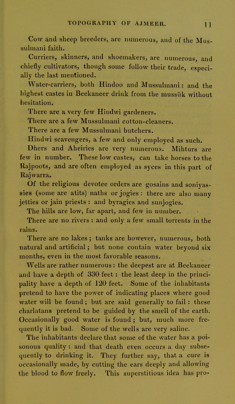 1 1 Cow and sheep breeders, are juunerous, and of the Mus- sulinani faith. Curriers, skinners, and shoemakers, are numerous, and chiefly cultivators, though some follow their trade, especi- ally the last mentioned. Water-carriers, both Hindoo and Mussulmani: and the highest castes in Beekaneer drink from the mussuk without hesitation. There are a very few Hindwi gardeners. There are a few Mussulmani cotton-cleaners. There are a few Mussulmani butchers. Hindwi scavengers, a few and only employed as such. Dhers and Aheiries are very numerous. Mihturs are few in number. These low castes, can take horses to the Rajpoots, and are often employed as syces in this part of Rajwarra. Of the religious devotee orders are gosains and soniyas- sies (some are atits) naths or jogies : there are also many jetties or jain priests : and byragies and sunjogies. The hills are low, far apart, and few in number. There are no rivers ; and only a few small torrents in the rains. There are no lakes ; tanks are however, numerous, both natural and artificial; but none contain water beyond six months, even in the most favorable seasons. Wells are rather numerous: the deepest are at Beekaneer and have a depth of 330 feet; the least deep in the princi- pality have a depth of 120 feet. Some of the inhabitants pretend to have the power of indicating places where good water will be found; but are said generally to fail : these charlatans pretend to be guided by the smell of the earth. Occasionally good water is found; but, much more fre- quently it is bad. Some of the wells are very saline. The inhabitants declare that some of the water has a poi- sonous quality ; and that death even occurs a day subse- quently to drinking it. They further say, that a cure is occasionally made, by cutting the ears deeply and allowing the blood to flow freely. This superstitious idea has pro-